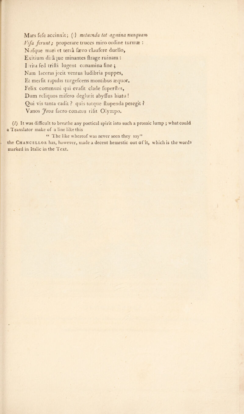 Mars fefe accinxlt; ( ) metuenda tot agrnina nunquam Idfa ferunt; properare truces miro ordine turrnae : Nofque mari et teria faevo claufere duello, Exitium diia pie minantes ftrage ruinam : I rita fed trifti lucent conamina fine : o 7 Nam laceras jecit ventus ludibria puppes, Et meiTit rapidis turgefcens montibus asquor. Felix communi qui evafit clade fuperfles, Dum reliquos mifero deglutit abyffus hiatu! Qui vis tanta cadit ? quis totque ftupenda peiegit \ Vanos Jova facro conatus rifit Oiympo. (/) It was difficult to breathe any poetical spirit into such a prosaic lump ; what could a Translator make of a line like this “ The like whereof was never seen they say” * the Chancellor has, however, made a decent hemestic out of it, which is the words marked in Italic in the Text. I