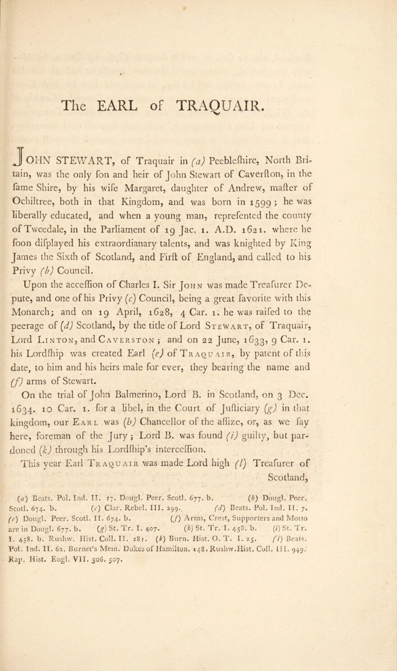 JoHN STEWART, of Traquair in (a) Peeblefhire, North Bri- tain, was the only fon and heir of John Stewart of Caverdon, in the fame Shire, by his wife Margaret, daughter of Andrew, mailer of Ochiltree, both in that Kingdom, and was bom in 1599; he was liberally educated, and when a young man, reprefented the county of Tweedale, in the Parliament of 19 Jac. 1. A.D. 1621. where he foon difplayed his extraordianary talents, and was knighted by King James the Sixth of Scotland, and Fil'd of England, and called to his Privy (b) Council. Upon the acceffion of Charles L Sir John was made Treafurer De- pute, and one of his Privy (c) Council, being a great favorite with this Monarch; and on 19 April, 1628, 4 Car. 1. he was raifed to the peerage of (d) Scotland, by the title of Lord Stewart, of Traquair, Lord Linton, and Caverston ; and on 22 June, 1633, 9 Car. 1. his Lordfhip was created Earl [e) of Traqu air, by patent of this date, to him and his heirs male for ever, they bearing the name and (f) arms of Stewart. On the trial of John Balmerino, Lord B. in Scotland, on 3 Dec. 1634. 10 Car. 1. for a libel, in the Court of Judiciary (g) in that kingdom, our Earl was (h) Chancellor of the allize, or, as we fay here, foreman of the Jury; Lord B. was found (i) guilty, but par- doned (k) through his Lordfhip’s interceffion. This year Earl Traquair was made Lord high (1) Treafurer of Scotland, t (a) Beats. Pol. Ind. II. 17. Dougl. Peer. Scotl. 677. b. (b) Dougl. Peer. Scotl. 674. b. (c) Clar. Rebel. III. 299., (d) Beats. Pol. Ind. II. 7. (c) Dougl. Peer. Scotl. II. 674. b. (/) Arms, Crest, Supporters and Motto are in Dougl. 677. b. (g) St. Tr. I. 407. (h) St. Tr. I. 458. b. (i) St. Tr. 1. 458. b. Rushw. Hist.Coll.il. 281. (k) Burn. Hist. O. T. I. 25. fl) Beats. Pol. Ind. II. 62. Burnet’s Mem. Dukes of Hamilton. 148. Rushw.Hist. Coll. III. 949. Rap. Hist, Engl. VII. 506. 507.