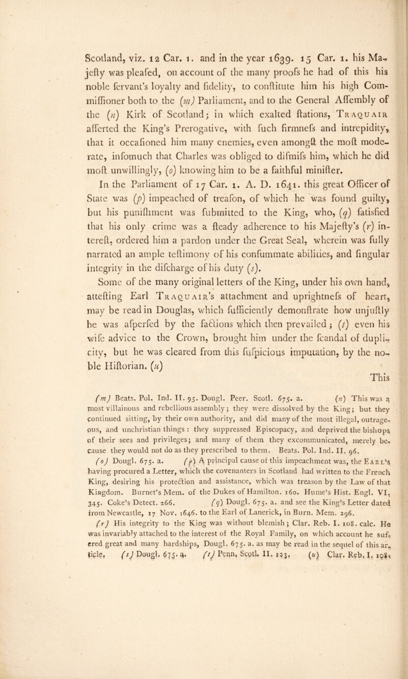 Scotland, viz* 12 Car. 1. and in the year 1639. 15 Car. 1. his Ma-* jelly was pleafed, on account of the many proofs he had of this his noble fervant’s loyalty and fidelity, to conRitute him his high Coin- ing lion er both to the {in) Parliament, and to the General Affembly of the (n) Kirk of Scotland; in which exalted Rations, Traquair aliened the King’s Prerogative, with fuch firmnefs and intrepidity, that it occafioned him many enemies, even amongft the molt mode- rate, infomuch that Charles was obliged to difmifs him, which he did moil unwillingly, (0) knowing him to be a faithful minifter. In the Parliament of 17 Car. 1. A. D. 1641. this great Officer of State was (j>) impeached of treafon, of which he was found guilty, but his punifiiment was fubrnittcd to the King, who, (q) fatisfied that his only crime was a Ready adherence to his MajeRy’s (r) in- tereR, ordered him a pardon under the Great Seal, wherein was fully narrated an ample tefiimony of his confummate abilities, and fingular integrity in the difcharge of his duty (s). Some of the many original letters of the King, under his own hand, atteRing Earl Traouair’s attachment and uprightnefs of heart, may be read in Douglas, which fufficiently demonRrate how unjuRly he was afperfed by the factions which then prevailed ; (/) even his wife advice to the Crown, brought him under the fcandal of dupli- city, but he was cleared from this fufpicious imputation, by the no- ble HiRorian. (u) This (m) Beats. Pol. Ind. II. 95. Dougl. Peer. Scotl. 675. a. (n) This was a most villainous and rebellious assembly; they were dissolved by the King; but they Continued sitting, by their own authority, and did many of the most illegal, outrage- ous, and unchristian things : they suppressed Episcopacy, and deprived the bishops, of their sees and privileges; and many of them they excommunicated, merely be- cause they would not do as they prescribed to them. Beats. Pol. Ind. II. 96. (0) Dougl. 675. a. fp) A principal cause of this impeachment was, the Earl’s having procured a Letter, which the covenanters in Scotland had written to the French King, desiring his protection and assistance, which was treason by the Law of that Kingdom. Burnet’s Mem. of the Dukes of Hamilton. 160. Hume’s Hist. Engl. VI, 345. Coke’s Detect. 266. (q) Dougl. 675. a. and see the King’s Letter dated from Newcastle, 17 Nov. 1646. to the Earl of Lanerick, in Burn. Mem. 296. (r) His integrity to the King was without blemish; Clar. Reb. I. 108. calc. He was invariably attached to the interest of the Royal Family, on which account he sufT ered great and many hardships, Dougl. 675. a. as may be read in the sequel of this ar-