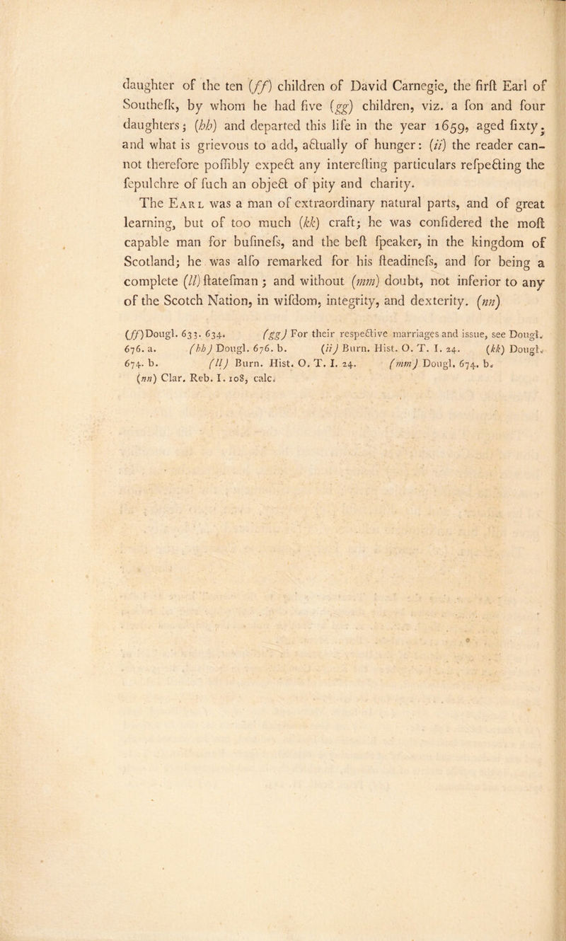 daughter of the ten {ff) children of David Carnegie, the ftrfl Earl of Southefk, by whom he had five (gg) children, viz. a fon and four daughters* [hh) and departed this life in the year 1659, aged fixty. and what is grievous to add, abtually of hunger: (//) the reader can- not therefore poflibly expebl any interefling particulars re fpe fling the fepulchre of fuch an objefl of pity and charity. The Earl was a man of extraordinary natural parts, and of great learning, but of too much (kk) craft; he was confidered the mofl capable man for bufmefs, and the befl fpeaker, in the kingdom of Scotland; he was alfo remarked for his fteadinefs, and for being a complete (ll) ftatefman ; and without (mm) doubt, not inferior to any of the Scotch Nation, in wifdom, integrity, and dexterity, (nn) (j^) Dougl. 633. 634. (ggj For their respective marriages and issue, see Dougt. 676. a. (hh) Dougl. 676. b. (li) Burn. Hist. O. T. I. 24. (kk) Dough. 674. b. (ll) Burn. Hist. O. T. I. 24. (mm) Dough 674. b* (nn) Clar. Reb. 1.108, calc a