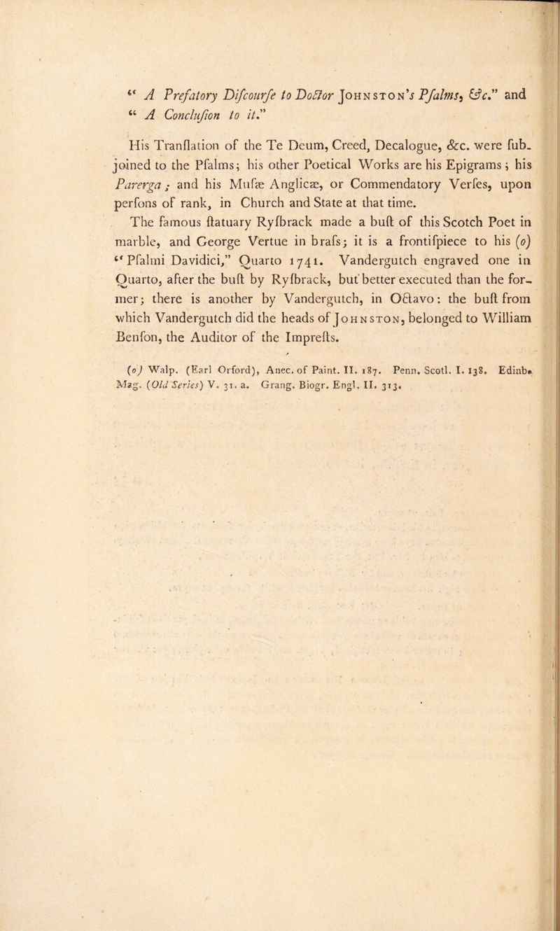 €C A Prefatory Difcourfe to Doftor Johnston9s PJalms^ &c.” and u A Conclufion to it? His Tranflation of the Te Deum, Creed, Decalogue, See. were fub. joined to the Pfalms; his other Poetical Works are his Epigrams; his Parerga ; and his Mufae Anglicae, or Commendatory Verfes, upon perfous of rank, in Church and State at that time. The famous ftatuary Ryfbrack made a bull of this Scotch Poet in marble, and George Vertue in brafs; it is a frontifpiece to his (o) Pfalmi Davidici/’ Quarto 1741. Vandergutch engraved one in Quarto, after the bull by Ryfbrack, but better executed than the for- mer; there is another by Vandergutch, in Oblavo: the buft from which Vandergutch did the heads of Johnston, belonged to William Benfon, the Auditor of the Imprefts. (0J Walp. (Earl Orford), Anec. of Paint. II. 187. Penn. Scotl. I. 138. Edinbe