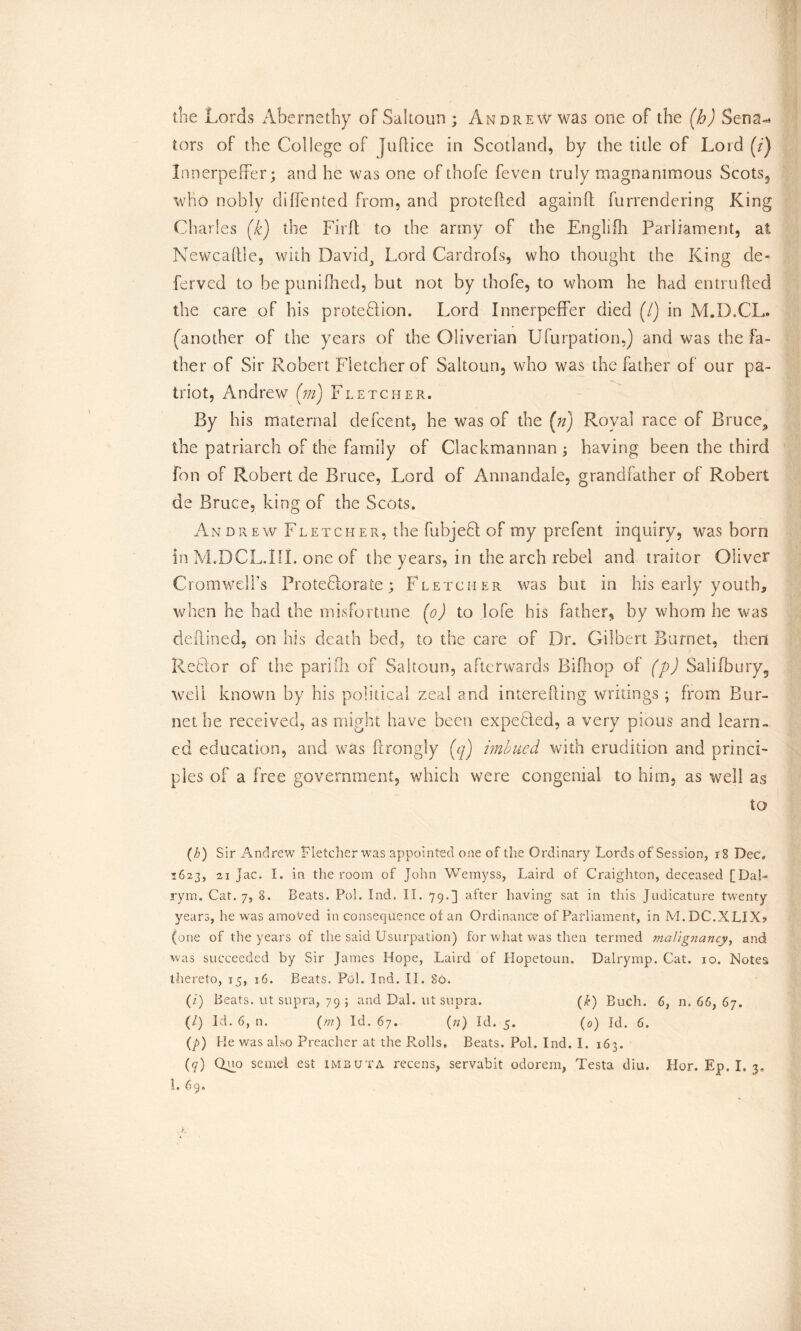 the Lords Abernethy of Sahoun ; Andrew was one of the (b) Sena- tors of the College of Jud: ice in Scotland, by the title of Lord (/) Jrmerpeffer; and he was one of thofe feven truly magnanimous Scots, who nobly diflented from, and protcftecl againft furrendering King Cl varies (k) the Firft to the army of the Engliih Parliament, at Newcaftle, with David, Lord Cardrofs, who thought the King de- ferved to bepunifhed, but not by thofe, to whom he had entrufted the care of his protection. Lord InnerpefFer died (/) in M.D.CL. (another of the years of the Oliverian Ufurpation,) and was the fa- ther of Sir Robert Fletcher of Saltoun, who was the father of our pa- triot, Andrew (m) Fletcher. By his maternal defcent, he was of the (n) Royal race of Bruce., the patriarch of the family of Clackmannan ; having been the third fon of Robert de Bruce, Lord of Annandale, grandfather of Robert de Bruce, king of the Scots. An drew Fletcher, the fubjedt of my prefent inquiry, was born in M.DCL.III. one of the years, in the arch rebel and traitor Oliver Cromwell’s Protectorate; Fletcher was but in his early youth, when he had the misfortune (o) to lofe bis father, by whom he was deflined, on his death bed, to the care of Dr. Gilbert Burnet, then ReCtor of the pari ill of Saltoun, afterwards Biiliop of (p) Salifbury5 well known by his political zeal and interefting writings; from Bur- net he received, as might have been expected, a very pious and learn- ed education, and was ftrongly (q) imbued with erudition and princi- ples of a free government, which were congenial to him, as well ag to (h) Sir Andrew Fletcher was appointed one of the Ordinary Lords of Session, r8 Dec. 1623, 21 jac. I. in the room of John Wemyss, Laird of Craighton, deceased [DaL rym. Cat. 7, 8. Beats. Pol. Ind. II. 79.] after having sat in this Judicature twenty years, he was amoved in consequence of an Ordinance of Parliament, in M.DC.XLIX? (one of the years of the said Usurpation) for what was then termed malignancy, and was succeeded by Sir James Hope, Laird of Hopetoun. Dalrymp. Cat. 10. Notes thereto, 15, 16. Beats. Pul. Ind. II. 80. (i) Beats, ut supra, 79 ; and Dal. ut supra. (k) Buch. 6, n. 66, 67. (/) Id. 6, n. (///) Id. 67. (n) Id. 5. (0) Id. 6. (p) He was also Preacher at the P.olls, Beats. Pol. Ind. I. 163. (q) Ql° seme! est imbuta recens, servabit odorem, Testa diu. Hor. Ep. I. 3.