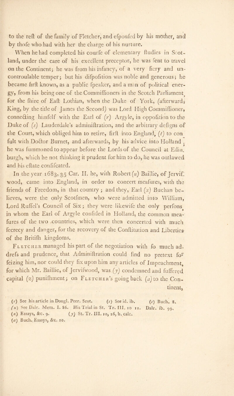 to the reft of the family of Fletcher, and efpoufed by his mother, and by thofe who had with her the charge of his nurture. When he had completed his courfe of elementary ftudies in Scot- land, under the care of his excellent preceptor, he was fent to travel on the Continent; he was from his infancy, of a very fiery and un- controulable temper; but his difpofition was noble and generous; he became hrft known, as a public fpeaker, and a man of political ener- gy, from his being one of the Commiffioners in the Scotch Parliament^ for the (hire of Eaft Lothian, when the Duke of York, (afterwards King, by the title of fames the Second) was Lord High Commiffioner, • • .!■ connebling himfelf with the Earl of (r) Argyle, in oppofition to the Duke of (s) Lauderdale’s adminiftration, and the arbitrary defigns of the Court, which obliged him to retire, firft into England, (/) to con fult with DoHor Burnet, and afterwards, by his advice into Holland , he was fummoned to appear before the Lords of the Council at Editu burgh, which he not thinking it prudent for him to do, he was outlawed and his eftate confifcated. In the year 1683, 35 Car. II. he, with Robert fu) Baillie, of [ervif. wood, came into England, in order to concert meafures, with the friends of Freedom, in that country ; and they, Earl (x) Buchan be- lieves, were the only Scotfmen, who were admitted into William, Lord RufTei’s Council of Six; they were likewife the only perfons in whom the Earl of Argyle confided in Holland, the common mea~ fares of the two .countries, which were then concerted with much fecrecy and danger, for the recovery of the Conftitution and Liberties* of the Britifh kingdoms. Fletcher managed his part of the negotiation with fa much ad- drefs and prudence, that Adminiftration could find no pretext f'or feizing him, nor could they fix upon him any articles of Impeachment, for which Mr. Baillie, of Jervifwood, was (yj condemned and fuffered capital (z) puniftiment; on Fletcher’s going back to the Con- tinent* (r) See his article in Dougl. Peer. Scot. (j) See id. ib. (/) Buch, 8* (u) See Dalr. Mem. 1.86. His Trial in St. Tr. III. io n. Dalr. ib. 99, (*') Essays, See. 9. (y) St. Tr. III. 30, 26, b. calc. {a) Buch. Essays, &c, 10.