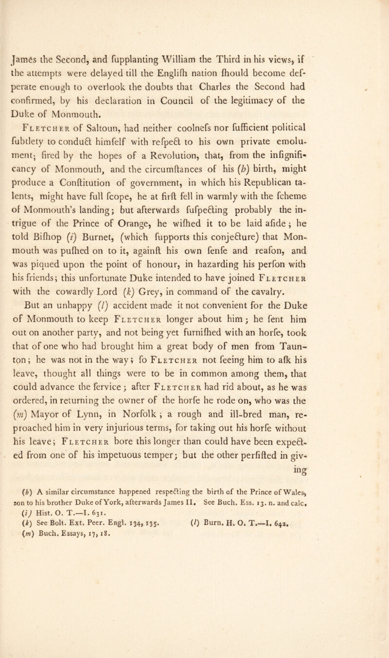 the attempts were delayed till the Englifh nation fhould become def- perate enough to overlook the doubts that Charles the Second had confirmed, by his declaration in Council of the legitimacy of the Duke of Monmouth. Fletcher of Saltoun, had neither coolnefs nor fufficient political fubtlety to condu6t himfelf with refpefd to his own private emolu- ment; fired by the hopes of a Revolution, that, from the infignifL cancy of Monmouth, and the circumftances of his (h) birth, might produce a Conftitution of government, in which his Republican ta- lents, might have full fcope, he at firft fell in warmly with the fcheme of Monmouth’s landing; but afterwards fufpefiling probably the in- trigue of the Prince of Orange, he wifhed it to be laid afide ; he told Bifhop (7) Burnet, (which fupports this conje&ure) that Mon- mouth was pufhed on to it, againft his own fenfe and reafon, and was piqued upon the point of honour, in hazarding his perfon with his friends; this unfortunate Duke intended to have joined Fletcher with the cowardly Lord (k) Grey, in command of the cavalry. But an unhappy (/) accident made it not convenient for the Duke of Monmouth to keep Fletcher longer about him; he fent him out on another party, and not being yet furnifhed with an horfe, took that of one who had brought him a great body of men from Taun- ton; he was not in the way; fo Fletcher not feeing him to afk his leave, thought all things were to be in common among them, that could advance the fervice; after Fletcher had rid about, as he was ordered, in returning the owner of the horfe he rode on, who was the (m) Mayor of Lynn, in Norfolk ; a rough and ill-bred man, re- proached him in very injurious terms, for taking out his horfe without his leave; Fletcher bore this longer than could have been expend- ed from one of his impetuous temper; but the other perfifted in giv- ing (h) A similar circumstance happened respecting the birth of the Prince of Wales* son to his brother Duke ofYork, afterwards James II. See Buch. Ess. 13. n. and calc. (iJ Hist. O. T.—I. 631. (k) See Boll. Ext. Peer. Engl. 134, 135. (/) Burn, H. O. T.—I. 642. (m) Buch. Essays, 17,18.