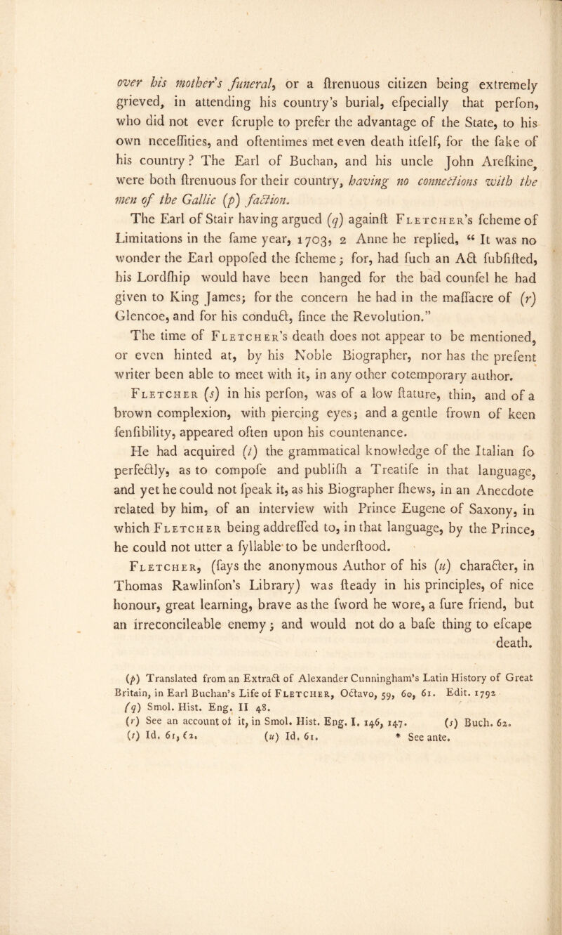 over his mother s funeral, or a ftrenuous citizen being extremely grieved, in attending his country’s burial, efpecially that perfon, who did not ever fcruple to prefer the advantage of the State, to his own neceffities, and oftentimes met even death itfelf, for the fake of his country ? The Earl of Buchan, and his uncle John Arefkine^ were both ftrenuous for their country, having no connexions with the men of the Gallic (p) faction. The Earl of Stair having argued (q) againft Fletcher’s fchemeof Limitations in the fame year, 1703, 2 Anne he replied, “ It was no wonder the Earl oppofed the fcheme; for, had fuch an Aft fubfifted, his Lordfhip would have been hanged for the bad counfel he had given to King James; for the concern he had in the maffacre of (r) Glencoe, and for his conduct, fince the Revolution,” The time of Fletcher’s death does not appear to be mentioned^ or even hinted at, by his Noble Biographer, nor has the prefent writer been able to meet with it, in any other cotemporary author, Fletcher (s) in his perfon, was of a low ftature, thin, and of a brown complexion, with piercing eyes; and a gentle frown of keen fenfibility, appeared often upon his countenance. He had acquired (/) the grammatical knowledge of the Italian fo perfectly, as to com pole and publifli a Treadle in that language, and yet he could not fpeak it, as his Biographer fhews, in an Anecdote related by him, of an interview with Prince Eugene of Saxony, in which Fletcher beingaddreffed to, in that language, by the Prince, he could not utter a fyllableto be underload. Fletcher, (fays the anonymous Author of his (u) charafler, in Thomas Rawlinfon’s Library) was Heady in his principles, of nice honour, great learning, brave as the fword he wore, a fore friend, but an irreconcileable enemy; and would not do a bafe thing to efcape death. (p) Translated from an Extract of Alexander Cunningham’s Latin History of Great Britain, in Earl Buchan’s Life of Fletcher, Octavo, 59, 60, 6i» Edit. 1792 (q) Smol. Hist. Eng. II 48. (r) See an account ot it, in SmoL Hist. Eng. L 146, 147. (s) Buch. 6%.