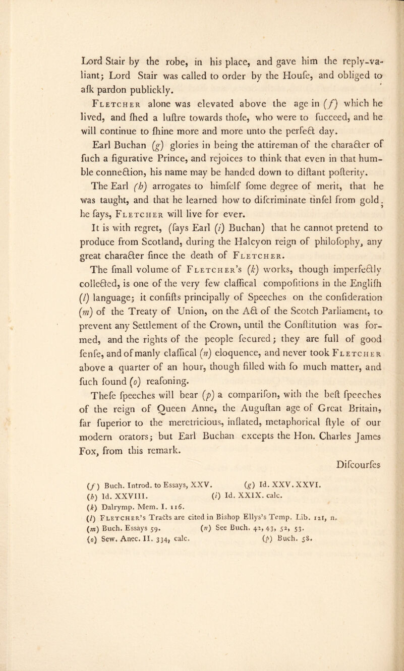 Lord Stair by the robe, in his place, and gave him the reply-va- liant; Lord Stair was called to order by the Houfe, and obliged to afk pardon publickly. Fletcher alone was elevated above the age in (/) which he lived, and fhed a luftre towards thofe, who were to fucceed, and he will continue to fhine more and more unto the perfect day. Earl Buchan (g) glories in being the attireman of the charafter of fuch a figurative Prince, and rejoices to think that even in that hum- ble connexion, his name may be handed down to diflant pofterity. The Earl (h) arrogates to himfelf fome degree of merit, that he was taught, and that he learned how to difcriminate tinfel from gold. he fays, Fletcher will live for ever. It is with regret, (fays Earl (/) Buchan) that he cannot pretend to produce from Scotland, during the Halcyon reign of philofophy, any great chara&er fince the death of Fletcher. The fmall volume of Fletcher’s (£) works, though imperfeflly cohered, is one of the very few claffical compofitions in the Englifh (/) language; it confifts principally of Speeches on the confideration {m) of the Treaty of Union, on the A61 of the Scotch Parliament, to prevent any Settlement of the Crown, until the Conflitution was for- med, and the rights of the people fecured; they are full of good fenfe, and of manly claffical (n) eloquence, and never took Fletcher above a quarter of an hour, though filled with fo much matter, and fuch found (o) reafoning. Thefe fpeeches will bear (p) a comparifon, with the bed fpeeches of the reign of Queen Anne, the Auguftan age of Great Britain, far fuperior to the meretricious, inflated, metaphorical ftyle of our modern orators; but Earl Buchan excepts the Hon. Charles James Fox, from this remark. Difcourfes (/) Buch. Introd. to Essays, XXV. (g) Id. XXV. XXVI. (b) Id. XXVIII. (/) Id. XXIX. calc. (£) Dalrymp. Mem. I. u6. (/) Fletcher’s Trads are cited in Bishop Ellys’s Temp. Lib. 121, n. (m) Buch. Essays 59. (») See Buch, 42,43) 52> 53* (a) Sew. Anec, II. 334, calc, (p) Buch. 5S.