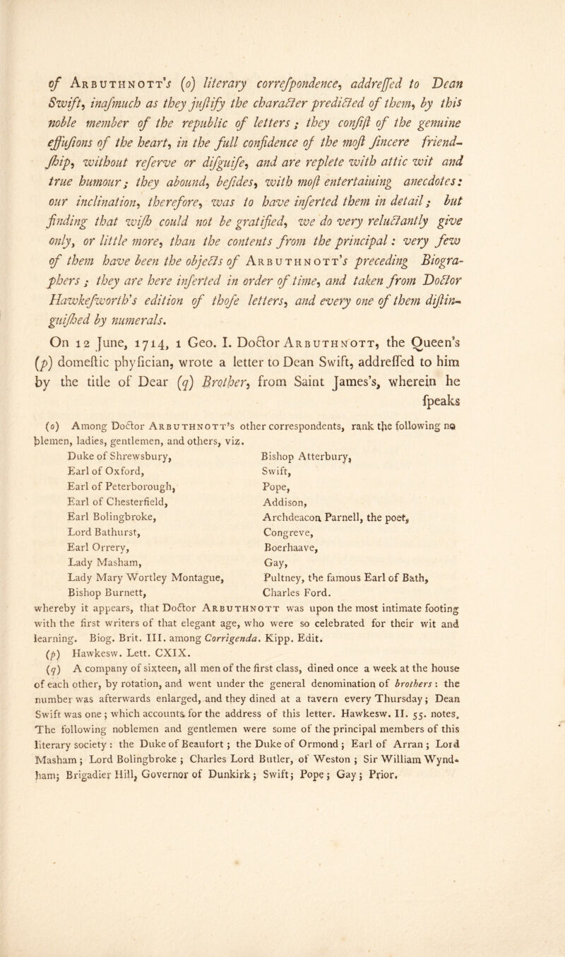 Swift, inafmuch as they juft ify the character predicted of them> Ay /to noble member of the republic of letters ; they confijl of the genuine ejfufions of the heart, /« the full confidence of the moft Jincere friend- Jhip, without referve or difguife, and are replete with attic wit and true humour • they abound, befides, with mo ft entertaining anecdotes: our inclination, therefore9 was to have infer ted them in detail; but finding that wifh could not be gratified, reluctantly give only, or little more, to/z to contents from the principal: very few of them have been the objects of ArbuthnottV preceding Biogra- phers ; they are here inferted in order of time, rto Ato/z /m/z Doctor Hawkefworth's edition of thofe letters, zzto otzory o;zo of them diftin- guifhed by numerals. On 12 June, 1714, 1 Geo. I. Do6lor Arbuthnott, the Queen’s (7>) domeftic phyfician, wrote a letter to Dean Swift, addreffed to him by the title of Dear (q) Brother, from Saint James’s, wherein he (peaks (0) Among Doctor Arbuthnott’s other correspondents, rank t]te following no piemen, ladies, gentlemen, and others, viz. Duke of Shrewsbury, Earl of Oxford, Earl of Peterborough, Earl of Chesterfield, Earl Bolingbroke, Lord Bathurst, Earl Orrery, Lady Masham, Lady Mary Wortley Montague, Bishop Burnett, Bishop Atterbury, Swift, Pope, Addison, Archdeacon Parnell, the poets Congreve, Boerhaave, Gay, Pultney, the famous Earl of Bath, Charles Ford. whereby it appears, that Dodtor Arbuthnott was upon the most intimate footing with the first writers of that elegant age, who were so celebrated for their wit and learning. Biog. Brit. III. among Corrigenda. Kipp. Edit. (p) Hawkesw. Lett. CXIX. (q) A company of sixteen, all men of the first class, dined once a week at the house of each other, by rotation, and went under the general denomination of brothers : the number was afterwards enlarged, and they dined at a tavern every Thursday; Dean Swift was one ; which accounts, for the address of this letter. Hawkesw. II. 55. notes. The following noblemen and gentlemen were some of the principal members of this literary society : the Duke of Beaufort ; the Duke of Ormond ; Earl of Arran; Lord Masham; Lord Bolingbroke ; Charles Lord Butler, of Weston ; Sir William Wynd® ham; Brigadier Hill, Governor of Dunkirk; Swift; Pope; Gay; Prior.