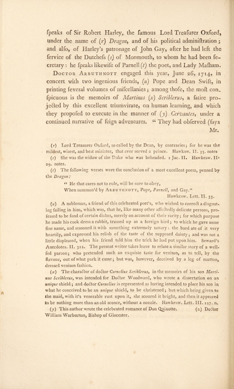 fpeaks of Sir Robert Harley, the famous Lord Treafurer Oxford^ under the name of (r) Dragon, and of his political adminiftration ; and alfo, of Harley’s patronage of John Gay, after he had left the fervice of the Dutchefs (s) of Monmouth, to whom he had been fe- cretary : he fpeaks likewife of Parnell (t) the poet, and Lady Mafham. D octor Arbuthnott engaged this year, June 26, 1714, in concert with twTo ingenious friends, (u) Pope and Dean Swift, in printing feveral volumes of mifcellanies 3 among thofe, the mod con. fpicuous is the memoirs of Martims (x) Scriblerus, a fatire pro- jected by this excellent triumvirate, on human learning, and which they propofed to execute in the manner of (y) Cervantes, under a continued narrative of feign adventures. u They had obferved (fays Mr. (r) Lord Treasurer Oxford, so called by the Dean, by contraries; for he was the mildest, wisest, and best minister, that ever served a prince. Hawksw. II. 53. notes (s) She was the widow of the Duke who was beheaded. 1 Jac. II. Hawkesw. ID 29. notes. (/) The following verses were the conclusion of a most excellent poem, penned by the Dragon : u He that cares not to rule, will be sure to obey, When summon’d by Arbuthnott, Pope, Parnell, and Gay.” Hawkesw. Lett. II. 33. (u) A nobleman, a friend of this celebrated poet’s, who wished to correct a disgust- ing failing in him, which was, that he, like many other affectedly delicate persons, pro- fessed to be fond of certain dishes, merely on account of their rarity; for which purpose he made his cook dress a rabbit, trussed up as a foreign bird ; to which he gave some fine name, and seasoned it with something extremely savory : the bard ate of it very heartily, and expressed his relish of the taste of the supposed dainty; and was not a little displeased, when his friend told him the trick he had put upon him. Seward’s Anecdotes. II. 312. The present writer takes leave to relate a similar story of a well- fed parson; who pretended such an exquiste taste for venison, as to tell, by the flavour, out of what park it came; but was, however, deceived by a leg of mutton, dressed venison fashion, (w) The character of doctor Cornelius Scriblerus, in the memoirs of his son Marti- mus Scriblerus, was intended for Dodtor Woodward, who wrote a dissertation on an unique shield ; and dobtor Cornelius is represented as having intended to place his son in what he conceived to be an unique shield, to be christened ; but which being given to the maid, with it’s venerable rust upon it, she scoured it bright, and then it appeared to be nothing more than an old sconce, without a nozzle. Hawkesw. Lett. III. 127. n„ (y) This author wrote the celebrated romance of Don Quixotte, (s) DoTor William Warburton, Bishop of Glocester.