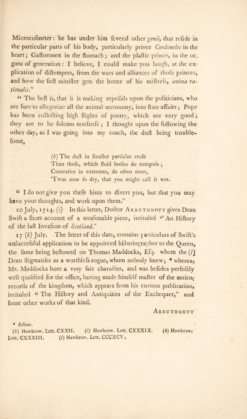 Microcofmeter: he has under him feveral other genii, that refide in the particular parts of his body, particularly prince Cordimelec in the heart; Gaftoronex in the ftomach; and the plaftic prince, in the or. gans of generation : I believe, I could make you laugh, at the ex- plication of diftempers, from the wars and alliances of thofe princes, and how the firft minifter gets the better of his mill refs, anima ra- tionalist 66 The beff is, that it is making reprifals upon the politicians, who are fure to allegorize all the animal oeconomy, into (fate affairs; Pope has been collecting high flights of poetry, which are very good; they are to be folemn non fenfe ; I thought upon the following the other day, as I was going into my coach, the duft being trouble- fome. (h) The duft in fmaller particles arofe Than thofe, which fluid bodies do compofe ; Contraries in extremes, do often meet, Twas now fo dry, that you might call it wet. I do not give you thefe hints to divert you, but that you may have your thoughts, and work upon them.” 10 July, 1714. (/) In this letter, DoClor Arsuthnott gives Dean Swift a fhort account of a treafonable piece, intituled 4‘An Hiflory of the laft Inva.fi on of Scotlandt 17 (k) July. The letter of this date, contains particulars of Swift’s unfuccefsful application to be appointed hiftoriographer to the Queen, the fame being bellowed on Thomas Maddocks, Efq. whom the (/J Dean ftigmatifes as a worthlefs rogue, whom nobody knew; * whereas Mr. Maddocks bore a very fair character, and was befides perfedlly well qualified for the office, having made himfelf mafter of the antient records of the kingdom, which appears from his curious publication, intituled 64 The Hiftory and Antiquities of the Exchequer,” and fome other works of that kind. Are uthnott * Editor. (h) Hawkesw. Lett. CXXII. (!) Havvkesw. Lett. CXXXIX, (k) Hawkesw* Lett. CXXXIIL (0 Hawkesw. Lett. CCCXCV*