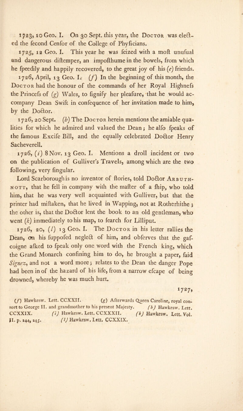 ed the fecond Cenfor of the College of Phylicians. 1725, 12 Geo. I. This year he was feized with a mo ft unufual and dangerous diftemper, an impofthume in the bowels, from which he fpeedily and happily recovered, to the great joy of his (e) friends. 1726, April, 13 Geo. I*- (f) In the beginning of this month, the Doctor had the honour of the commands of her Royal Highnefs the Princefs of (g) Wales, to fignify her pleafure, that he would ac- company Dean Swift in confequence of her invitation made to him, by the Doftor. 1726, 20 Sept. (Jo) The Doctor herein mentions the amiable qua- lities for which he admired and valued the Dean; he alfo fpeaks of the famous Excife Bill, and the equally celebrated Doflor Henry Sacheverell. 1726, (/) 8 Nov. 13 Geo. L Mentions a droll incident or two on the publication of Gulliver’s Travels, among which are the two following, very lingular. Lord Scarborough is no inventor of ftories, told Doflor Arbuth- nott, that he fell in company with the mafter of a Ihip, who told him, that he was very well acquainted with Gulliver, but that the printer had miftaken, that he lived in Wapping, not at Rotherhithe 5 the other is, that the Doflor lent the book to an old gentleman, who went (k) immediately to his map, to fearch for Lilliput. 1726, 20, (/) 13 Geo* I. The Doctor in his letter rallies the Dean, on his fuppofed neglefl of him, and obferves that the gaf- coigne afked to fpeak only one word with the French king, which the Grand Monarch confining him to do, he brought a paper, faid Signez, and not a word more; relates to the Dean the danger Pope had been in of the hazard of his life, from a narrow efcape of being drowned, whereby he was much hurt. 1727» (/) Hawkesw. Lett. CCXXII. (g) Afterwards Queen Caroline, royal con- sort to George II. and grandmother to his present Majesty. (h) Hawkesw. Lett. CCXXIX. (i) Hawkesw. Lett. CCXXXII. fkj Hawkesw. Lett. Vol. JI. p, 244, 245, (IJ Hawkesw, Lett, CCXXIX,