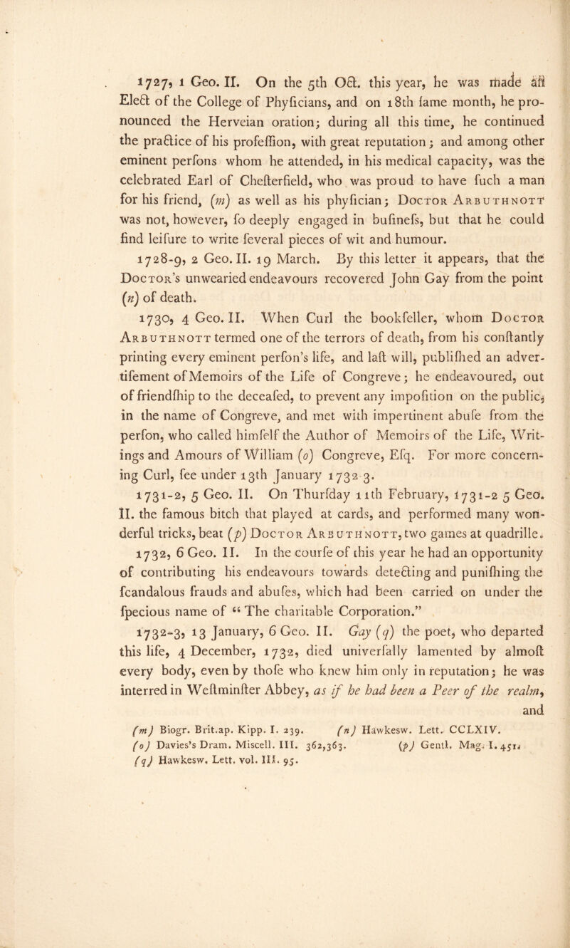 Ele8 of the College of Phyficians, and on 18th lame month, he pro- nounced the Herveian oration; during all this time, he continued the pra8ice of his profeffion, with great reputation; and among other eminent perfons whom he attended, in his medical capacity, was the celebrated Earl of Chelterfield, who was proud to have fuch a man for his friend, (m) as well as his phyfician; Doctor Arbuthnott was not, however, fo deeply engaged in bufmefs, but that he could find leifure to write feveral pieces of wit and humour. 1728-9, 2 Geo. II. 19 March. By this letter it appears, that the Doctor’s unwearied endeavours recovered John Gay from the point (n) of death. 1730, 4 Geo. II. When Curl the bookfeller, whom Doctor Arbuthnott termed one of the terrors of death, from his conftantly printing every eminent perfon’s life, and lalt will, publifiied an adver- tifement of Memoirs of the Life of Congreve; he endeavoured, out of friendlhip to the deceafed, to prevent any impofition on the public, in the name of Congreve, and met with impertinent abufe from the perfon, who called himfelf the Author of Memoirs of the Life, Writ- ings and Amours of William (0) Congreve, Efq. For more concern- ing Curl, fee under 13th January 1732 3. 1731- 2, 5 Geo. II. On Thurfday 11th February, 1731-2 5 Geo. II. the famous bitch that played at cards, and performed many won- derful tricks, beat (p) Doctor Arb uthnott, two games at quadrille. 1732, 6 Geo. II. In the courfe of this year he had an opportunity of contributing his endeavours towards dete8ing and punifhing the fcandalous frauds and abufes, which had been carried on under the fpecious name of 66 The charitable Corporation.” 1732- 3, 13 January, 6 Geo. II. Gay (q) the poet, who departed this life, 4 December, 1732, died univerfally lamented by almoll every body, even by thofe who knew him only in reputation; he was interredin Weftminfter Abbey, as if he had been a Peer of the realm, and (m) Biogr. Brit.ap. Kipp. I. 239. fn) Hawkesw. Lett. CCLXIV. (0) Davies’s Dram. Miscell. III. 362,363. (p) GentL Mag.i l.45n (q) Hawkesw, Lett, vol. III. 95.