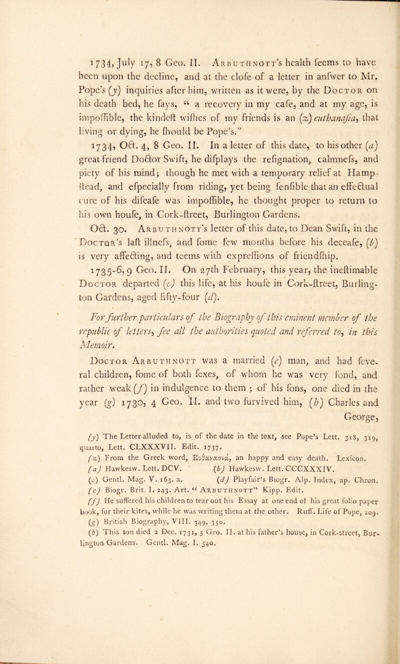 been upon the decline, and at the clofe of a letter in anfwer to Mr. Pope’s (y) inquiries after him, written as it were, by the Doctor on his death bed, he fays, “ a recovery in my cafe, and at my age, is impoffible, the kindeft wifhes of my friends is an (z) euthanajia, that living or dying, he fhould be Pope’s.” 1734, Oft. 4, 8 Geo. II. In a letter of this date, to his other [a] great friend Doftor Swift, he difplays the refignation, calmnefs, and piety of his mind; though he met with a temporary relief at Hamp- Itead, and efpecially from riding, yet being fenfible that an effeftual cure of his difeafe was impoffible, he thought proper to return to his own houfe, in Cork-ftreet, Burlington Gardens. Oft. 30. Arbuthnott’s letter of this date, to Dean Swift, in the Doctor’s laft illnefs, and Tome few months before his deceafe, (A) is very afFefting, and teems with expreffions of friendfhip. 1735-6,9 Geo. II. On 27th February, this year, the ineflimable Doctor departed (c) this life, at his houle in Cork-ftreet, Burling- ton Gardens, aged fifty-four (d). * ' / For further particulars of the Biography of this eminent member of the republic of letters, fee all the authorities quoted and referred to, in this Memoir, 1 Doctor Arbuthnott was a married (<e) man, and had feve- ral children, fome of both fexes, of whom he was very fond, and rather weak (/) in indulgence to them ; of his Tons, one died in the year (g) 1730, 4 Geo. II. and two furvived him, (h) Charles and George, (y) The Letter alluded to, is of the date in the text, see Pope’s Lett. 318, 319, quarto, Lett. CLXXXVII. Edit. 1737. (z) From the Greek word, Eytoaom, an happy and easy death. Lexicon. fa) Hawkesw. Lett. DCV. (b) Hawkesw. Lett. CCCXXXIV. (c) Gentl. Mag. V. 163. a. (d) Playfair’s Biogr. Alp. Index, ap. Chron. (e) Biogr. Brit. I. 243. Art. u Arbuthnott” Kipp. Edit. ff) He suffered his children to tear out his Essay at one end of his great folio paper book, for their kites, while he was writing them at the other. Ruff'. Life of Pope, 209. (g) British Biography, VIII. 349, 350. (h) This son died 2 Dec. 1731, 5 Geo. II. at his father’s house, in Cork-street, Bur- lington Gardens. Gentl. Mag. I. 540.