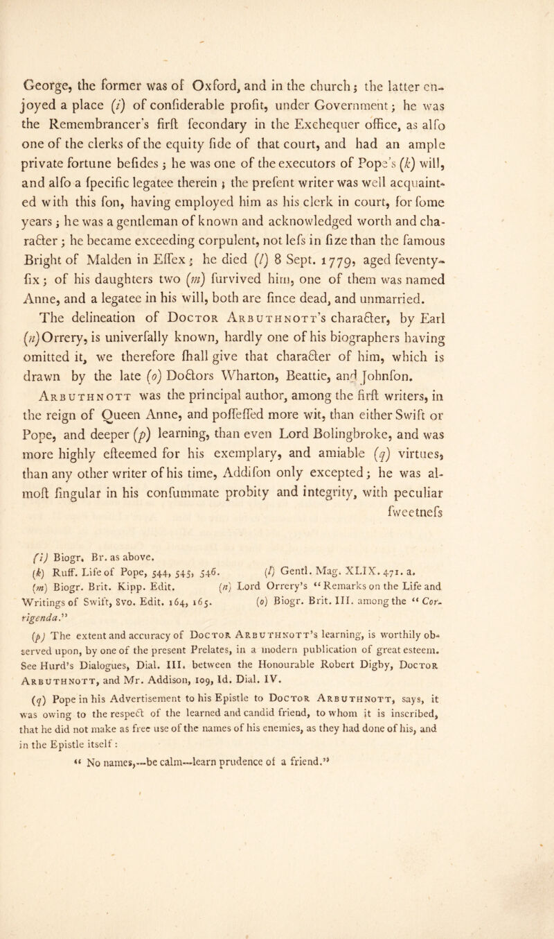 joyed a place (7) of confiderable profit, under Government; he was the Remembrancer’s firfl fecondary in the Exchequer office, as alfo one of the clerks of the equity fide of that court, and had an ample private fortune befides; he was one of the executors of Pope’s (k) will, and alfo a fpecific legatee therein $ the prefent writer was well acquaint- ed with this fon, having employed him as his clerk in court, forfome years; he was a gentleman of known and acknowledged worth and cha- racter ; he became exceeding corpulent, not lefs in fize than the famous Bright of Malden in Effex* he died (/) 8 Sept. 1779, aged feventy- fix; of his daughters two (m) furvived him, one of them was named Anne, and a legatee in his will, both are fince dead, and unmarried. The delineation of Doctor Arbuthnott’s chara&er, by Earl (/zj Orrery, is univerfally known, hardly one of his biographers having omitted it, we therefore fhall give that character of him, which is drawn by the late (0) DoClors Wharton, Beattie, and Jobnfon. Arbuthnott was the principal author, among the firfl writers, in the reign of Queen Anne, and poffefled more wit, than either Swift or Pope, and deeper (p) learning, than even Lord Bolingbroke, and was more highly efteemed for his exemplary, and amiable (7) virtues, than any other writer of his time, Addifon only excepted; he was al- moft fingular in his confummate probity and integrity, with peculiar fweetnefs (i) Biogr* Br. as above. (k) Ruff. Life of Pope, 544, 545, 546. (/) Gentl. Mag. XLIX. 471. a. (m) Biogr. Brit. Kipp. Edit. (n) Lord Orrery’s “ Remarks on the Life and Writings of Swift, Svo. Edit. 164, 165. (0) Biogr. Brit. III. among the “ Cor- r'lgenda.” (p) The extent and accuracy of Doctor Arbuthnott’s learning, is worthily ob- served upon, by one of the present Prelates, in a modern publication of great esteem. See Hurd’s Dialogues, Dial. Ill* between the Honourable Robert Digby, Doctor Arbuthnott, and Mr. Addison, 109, Id. Dial. IV. (q) Pope in his Advertisement to his Epistle to Doctor Arbuthnott, says, it was owing to the respedt of the learned and candid friend, to whom it is inscribed, that he did not make as free use of the names of his enemies, as they had done of his, and in the Epistle itself : No names,—be calm—learn prudence ot a friend.’(i) * * * * * * * 9 1