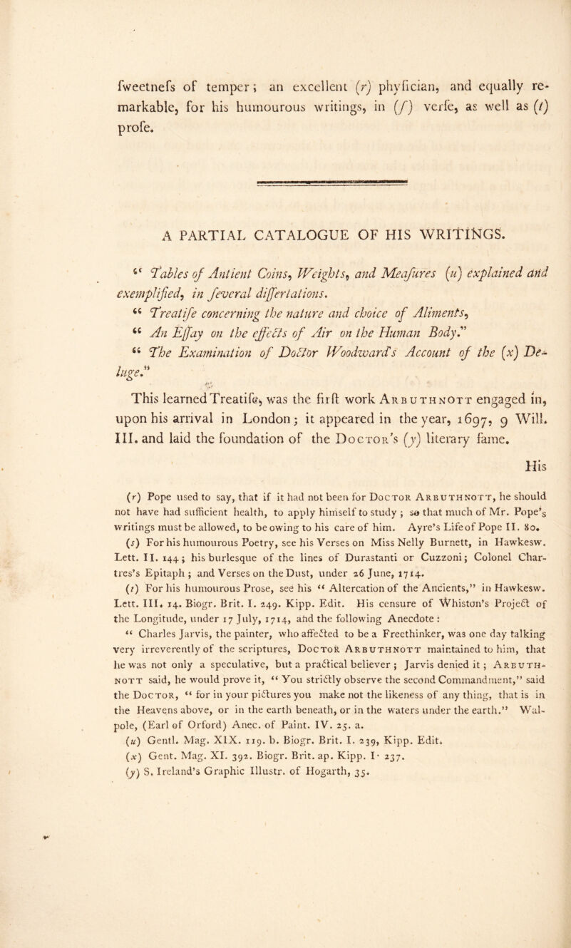 fweetnefs of temper; an excellent (r) phyfician, and equally re- markable, for his humourous writings, in (/) verfe, as well as (7) profe. A PARTIAL CATALOGUE OF HIS WRITINGS. 'Tables of Ant lent Coins, THeights, and Meafures (u) explained eind exemplified, in feveral differ tat ions* 44 Treatife concerning the nature and choice of Aliments, 44 An Effay on the effects of Air on the Human Body.” 44 The Examination of Doctor JVoodwardts Account of the (x) De- luged' A* * This learned Treatife, was the full work Arbuthnott engaged in, upon his arrival in London; it appeared in the year, 1697, 9 Will* III. and laid the foundation of the Doctor's (y) literary fame. His (r) Pope used to say, that if it had not been for Doctor Arbuthnott, he should not have had sufficient health, to apply himself to study ; so that much of Mr. Pope’s writings must be allowed, to be owing to his care of him. Ayre’s Life of Pope II. 80. (s) For his humourous Poetry, see his Verses on Miss Nelly Burnett, in Hawkesw. Lett. II. 144; his burlesque of the lines of Durastanti or Cuzzoni; Colonel Char- tres’s Epitaph; and Verses on the Dust, under 26 June, 1714. (t) For his humourous Prose, see his u Altercation of the Ancients,” in Hawkesw. Lett. III. 14. Biogr. Brit. I. 249. Kipp. Edit. His censure of Whiston’s Projedt of the Longitude, under 17 July, 1714, ahd the following Anecdote : “ Charles Jarvis, the painter, who affedted to be a Freethinker, was one day talking very irreverently of the scriptures, Doctor Arbuthnott maintained to him, that he was not only a speculative, but a practical believer ; Jarvis denied it ; Arbuth- nott said, he would prove it, “ You stridfly observe the second Commandment,” said the Doctor, “ for in your pictures you make not the likeness of any thing, that is in the Heavens above, or in the earth beneath, or in the waters under the earth.” Wal- pole, (Earl of Orford) Anec. of Paint. IV. 25. a. (u) Genth Mag. XIX. 119. b. Biogr. Brit. I. 239, Kipp. Edit. (a-) Gent. Mag. XI. 392. Biogr. Brit.ap. Kipp. I - 237.