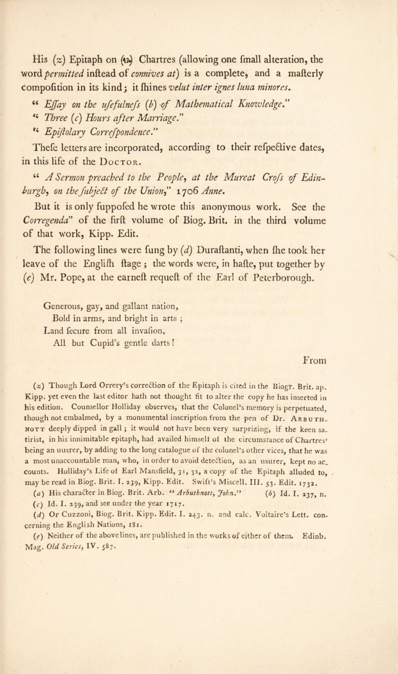 word permitted inftead of connives at) is a complete, and a mafterly compofition in its kind; it fhines velut inter ignes lima minores. 6i Ejfay on the ufefulnefs (b) of Mathematical Knowledge ” Three (c) Hours after Ma rriage ft n Epiftolary Correfpondence'* Thefe letters are incorporated, according to their refpe&ive dates, in this life of the Doctor. 46 A Sermon preached to the People, at the Mure at Crofs of Edin- burgh, on the fibjeft of the Union f 1706 Anne* Bat it is only fuppofed he wrote this anonymous work. See the Corregenda ’ of the firft volume of Biog. Brit, in the third volume of that work, Kipp. Edit. The following lines were fung by (d) Duraftanti, when fhe took her leave of the Engli/h ftage ; the words were, in hafte, put together by (e) Mr. Pope, at the earned requeft of the Earl of Peterborough. Generous, gay, and gallant nation. Bold in arms, and bright in arts ; Land fecure from all invalion, All but Cupid’s gentle darts! From (z) Though Lord Orrery’s correction of the Epitaph is cited in the BiogT. Brit. ap. Kipp, yet even the last editor hath not thought fit to alter the copy he has inserted in his edition. Counsellor Holliday observes, that the Colonel’s memory is perpetuated,, though not embalmed, by a monumental inscription from the pen of Dr. Arbuth- nott deeply dipped in gall j it would not have been very surprizing, if the keen sa_ tirist, in his innimitable epitaph, had availed himself of the circumstance of Chartres’ being an uusrer, by adding to the long catalogue of the colonel’s other vices, that he was a most unaccountable man, who, in order to avoid detection, as an usurer, kept no ac_ counts. Holliday’s Life of Earl Mansfield, 31, 32, a copy of the Epitaph alluded to, may be read in Biog. Brit. I. 239, Kipp. Edit. Swift’s Misceli, III. 53. Edit. 1732. (a) His character in Biog. Brit. Arb. “ Arbuthnott, John.” (b) Id. I. 237, n. (c) Id. I. 239, and see under the year 1717. (d) Or Cuzzoni, Biog. Brit. Kipp. Edit, I. 243, n. and calc. Voltaire’s Lett, con- cerning the English Nations, 18x. (<?) Neither of the abovelines, are published in the works of either of them. Edinb. Mag. Old Series, IV. 587.