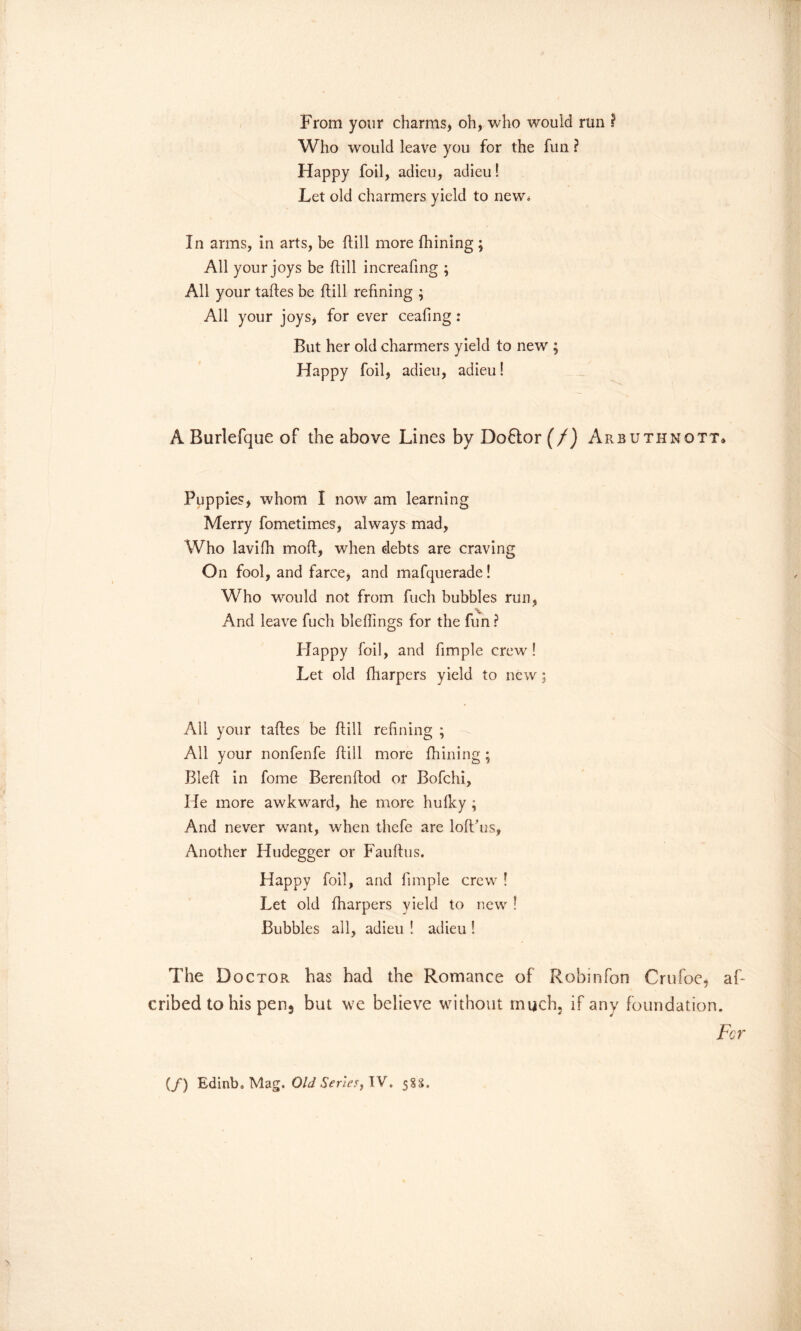 From your charms, oh, who would run I Who would leave you for the fun ? Happy foil, adieu, adieu! Let old charmers yield to new* In arms, in arts, be flill more fhining ; All your joys be flill increafing ; All your tafles be flill refining ; All your joys, for ever ceafing : But her old charmers yield to new ; Happy foil, adieu, adieu! A Burlefque of the above Lines by Do6tor (/) Arbuthnott* Puppies, whom I now am learning Merry fometimes, always mad, Who lavifh mofl, when debts are craving On fool, and farce, and mafquerade! Who would not from fuch bubbles run, V And leave fuch bleflings for the fun ? Happy foil, and fimple crew ! Let old fharpers yield to new; All your tafles be flill refining ; All your nonfenfe flill more fhining; Blefl in fome Berenflod or Bofchi, He more awkward, he more hufky ; And never want, when thcfe are lofl’us. Another Hudegger or Fauflus. Happy foil, and fimple crew ! Let old fharpers yield to new ! Bubbles all, adieu ! adieu ! The D octor has had the Romance of Robinfon Crufoe, af- cribed to his pen5 but we believe without much, if any foundation. For