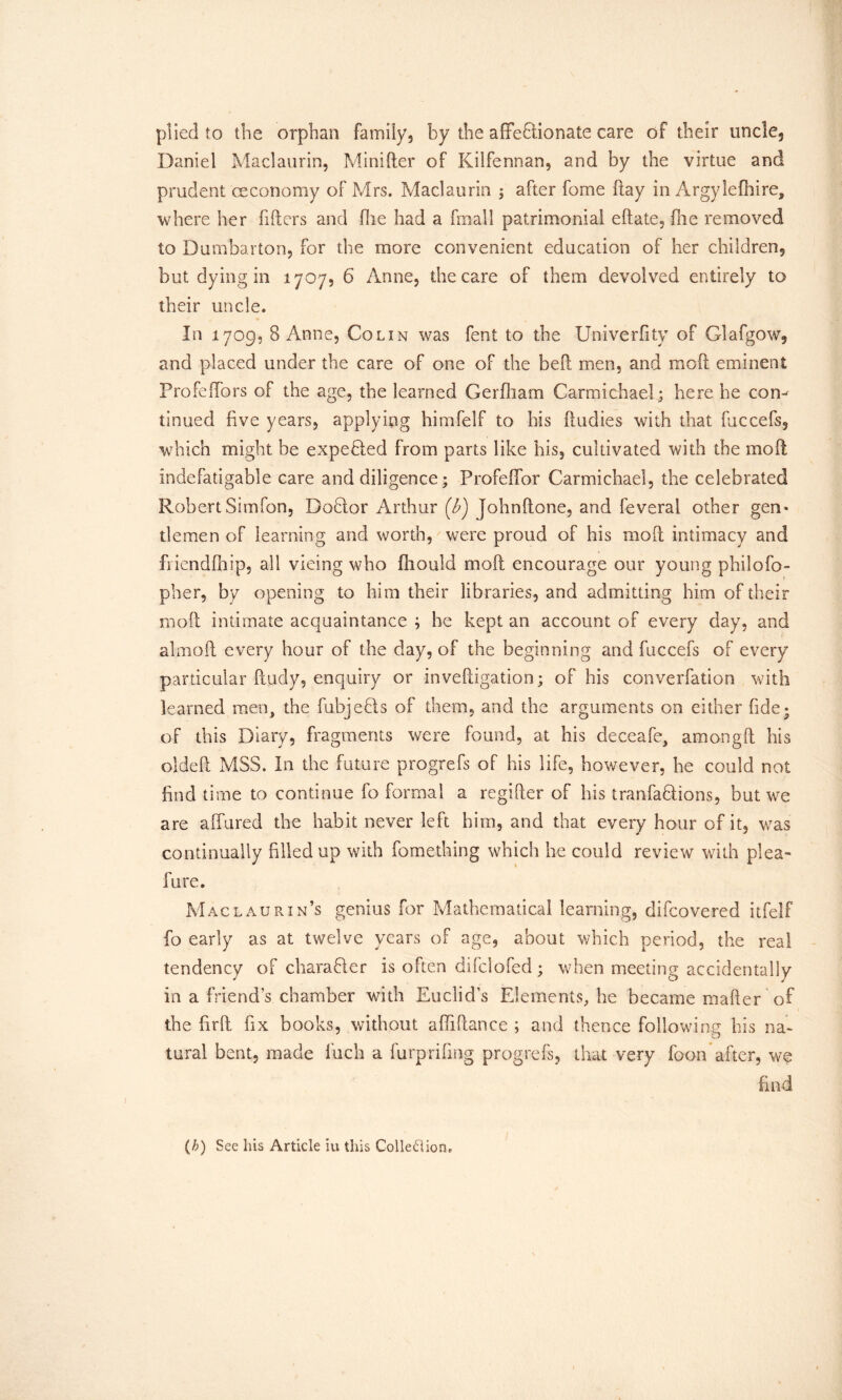 plied to the orphan family, by the affectionate care of their uncle, Daniel Maclaurin, Minider of Kilfennan, and by the virtue and prudent ceconomy of Mrs. Maclaurin ; after fome day in Argylefhire, where her fillers and (lie had a final! patrimonial eftate, fire removed to Dumbarton, for the more convenient education of her children, but dying in 1707, 6 Anne, the care of them devolved entirely to their uncle. In 1709, 8 Anne, Colin was fent to the Univerfity of Glafgow, and placed under the care of one of the bell men, and mod eminent Profeffors of the age, the learned Gerfliam Carmichael; here he com tinned five years, applying himfelf to his {Indies with that fuccefs, which might be expended from parts like his, cultivated with the mod indefatigable care and diligence; Frofeffor Carmichael, the celebrated RobertSimfon, Doflor Arthur (A) Johndone, and feveral other gen- tlemen of learning and worth, were proud of his mod intimacy and frienddiip, all vicing who Oiould mod encourage our young philofo- pher, by opening to him their libraries, and admitting him of their mod intimate acquaintance ; he kept an account of every day, and ai m oft every hour of the day, of the beginning and fuccefs of every particular dudy, enquiry or invedigation; of his converfation with learned men, the fubjeBs of them, and the arguments on either fide* of this Diary, fragments were found, at his deceafe, amongft his olded MSS. In the future progrefs of his life, however, he could not find time to continue fo formal a regider of his tranfahlions, but we are allured the habit never left him, and that every hour of it, was continually dlledup with fomething which he could review with plea- fare. Maclaurin’s genius for Mathematical learning, difcovered itfelf fo early as at twelve years of age, about which period, the real tendency of charaGer is often difclofed; when meeting accidentally in a friend’s chamber with Euclid’s Elements, he became mader of the drd fix books, without affidatice ; and thence following his na- tural bent, made fuch a furpriling progrefs, that very foon after, we find (/;) See his Article iu this Collection.