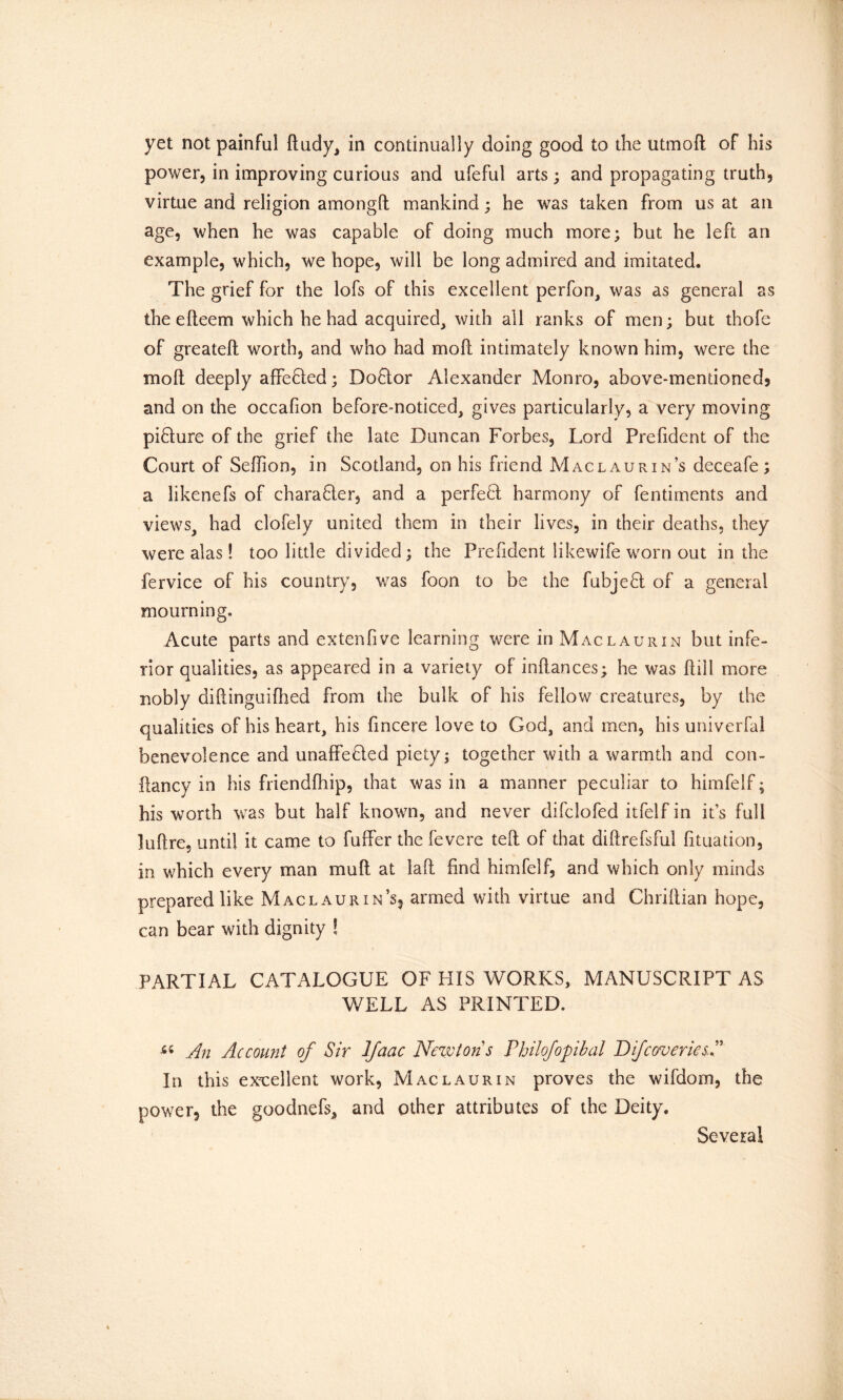 yet not painful dudy, in continually doing good to the utmod of his power, in improving curious and ufeful arts; and propagating truth, virtue and religion amongft mankind; he was taken from us at an age, when he was capable of doing much more; but he left an example, which, we hope, will be long admired and imitated. The grief for the lofs of this excellent perfon, was as general as the e deem which he had acquired, with all ranks of men; but thofe of greatell worth, and who had mo 11 intimately known him, were the mod deeply affefied; Do8:or Alexander Monro, above-mentioned} and on the occafion before-noticed, gives particularly, a very moving picture of the grief the late Duncan Forbes, Lord Prefident of the Court of Sedion, in Scotland, on his friend Maclaurin’s deceafe; a likenefs of charafler, and a perfebl harmony of fentiments and views, had clofely united them in their lives, in their deaths, they were alas! too little divided; the Prefident likewife worn out in the fervice of his country, was foon to be the fubjedl of a general mourning. Acute parts and extenfive learning were in Maclaurin but infe- rior qualities, as appeared in a variety of inflances; he was dill more nobly didinguifhed from the bulk of his fellow creatures, by the qualities of his heart, his fincere love to God, and men, his univerfal benevolence and unaffe&ed piety; together with a warmth and con- ftancy in his friendfhip, that was in a manner peculiar to himfelf; his worth was but half known, and never difclofed itfelf in it’s full )udre, until it came to fuffer the fevere ted of that didrefsful fituation, in which every man mud at lad find himfelf, and which only minds prepared like Maclaurin’s, armed with virtue and Chridian hope, can bear with dignity ! PARTIAL CATALOGUE OF HIS WORKS, MANUSCRIPT AS WELL AS PRINTED. “ An Account of Sir Jfaac Newtons Philofopibal D if cover ies.P In this excellent work, Maclaurin proves the wifdom, the power, the goodnefs, and other attributes of the Deity. Several