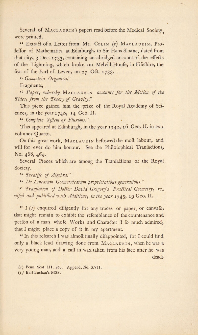 Several of Maclaurin’s papers read before the Medical Society were printed. 44 Extra6l of a Letter from Mr. Colin (r) Maclaurin, Pro- f'effor of Mathematics at Edinburgh, to Sir Hans Sloane, dated from that city, 3 Dec. 1733? containing an abridged account of the effeHs of the Lightning, which broke on Melvill Houfe, in Fifefhire, the feat of the Earl of Leven, on 27 Off. 1733. 44 Geometria Organica Fragments, 44 Paper, whereby Maclaurin accounts for the Motion of the Pides, from the Pheory of Gravity.” This piece gained him the prize of the Royal Academy of Sci- ences, in the year 1740, 14 Geo. II. 44 Complete Syftem of FluxionsP This appeared at Edinburgh, in the year 1742, 16 Geo. II. in two volumes Quarto. On this great work, Maclaurin bellowed the moft labour, and will for ever do him honour. See the Philolophical Tranfadtions, No. 468, 469. Several Pieces which are among the Tranfadlions of the Royal Preatife of Algebra 44 De Linearum Geometricarum proprietatibus generalibusP 4C Pranjlation of Doctor David Gregory s Practical Geometry, re*, vifed and publidoed with Additions, in the year 17455 19 Geo. II. cc I (s) enquired diligently for any traces or paper, or canvafs? that might remain to exhibit the refemblance of the countenance and perfon of a man whofe Works and Charafler I fo much admired3 that I might place a copy of it in my apartment. 44 In this refearch I was almoft finally difappointed, for I could find only a black lead drawing done from Maclaurin, when he was a very young man, and a call in wax taken from his face after he was dead? (r) Penn. Scot. III. 460. Append, No. XVIL (sJ Earl Buchan’s MSS.