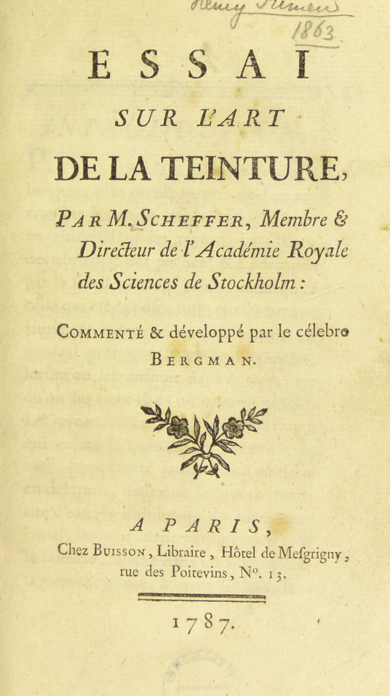 ■ :■ ■ * 7mT ESSAI SUR L’ART DE LA TEINTURE, \ ParM. Scheffer, Membre & Directeur de Y Académie Royale des Sciences de Stockholm : i Commenté 5c développé par le célébra Bergman. A PARIS, Chez Buisson , Libraire , Hôtel deMefgrigny 3 rue des Poitevins, N°. 13. 1787. f