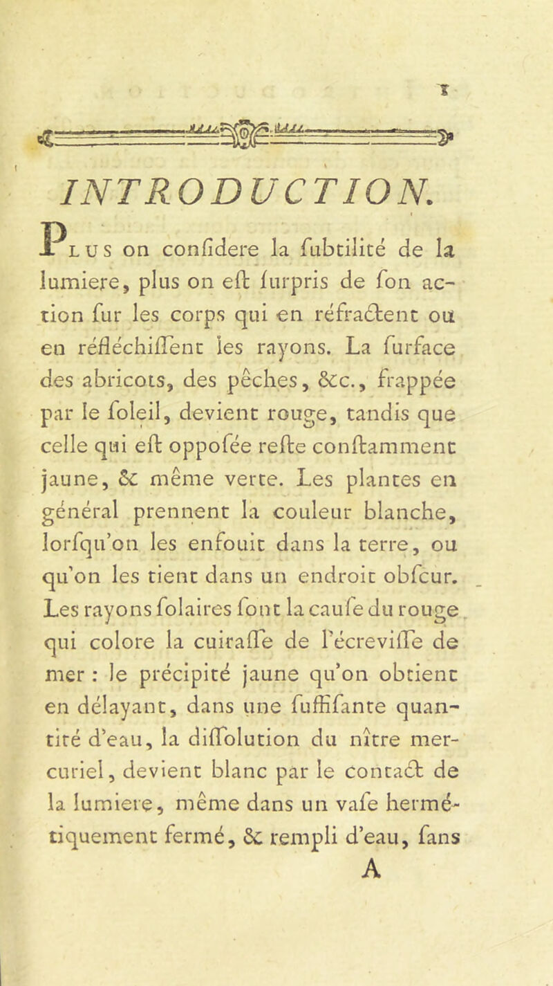 INTRODUCTION. Plus on confîdere la fubtilité de la lumière, plus on eft furpris de Ton ac- tion fur les corps qui en réfractent ou en réfléçhiftent les rayons. La furface des abricots, des pêches, &c., frappée par le loleil, devient rouge, tandis que celle qui eft oppofée refte conftammenc jaune, 5c même verte. Les plantes en général prennent la couleur blanche, lorfqu’on les enfouit dans la terre, ou qu’on les tient dans un endroit obfcur. Les rayons folaires font la caufe du rouge qui colore la cuirafle de l'écrevifte de mer : le précipité jaune qu’on obtient en délayant, dans une fuffifante quan- tité d’eau, la diflolution du nître mer- curiel, devient blanc par le contaét de la lumière, même dans un vaie hermé- tiquement fermé, 5c rempli d’eau, fans A