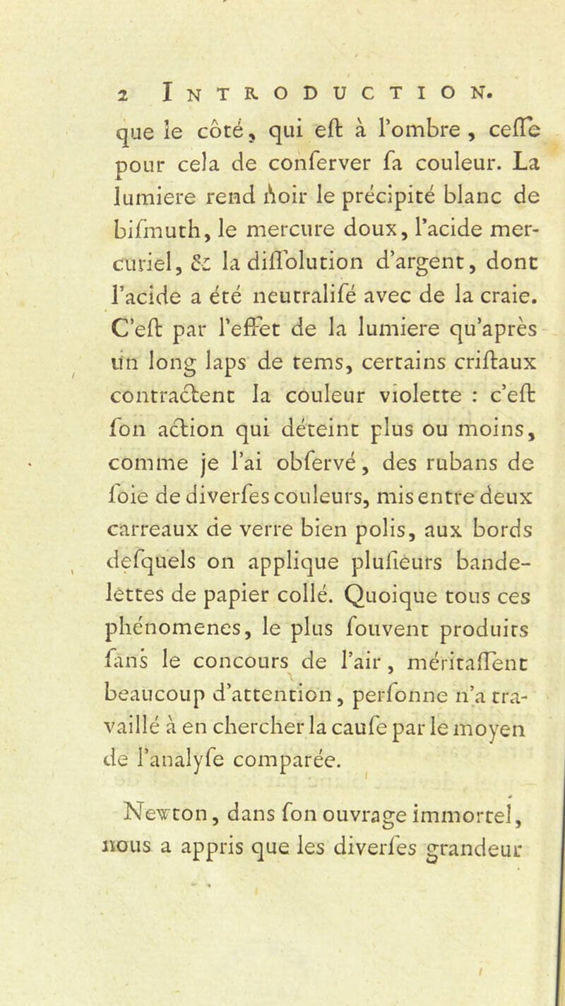 que le côté, qui eft à l’ombre, celle pour cela de conferver fa couleur. La lumière rend ôoir le précipité blanc de bifmuth, le mercure doux, l’acide mer- curiel, la diflolution d’argent, dont l’acide a été neutralifé avec de la craie. C’elt par l'efFet de la lumière qu’après lïn long laps de tems, certains criftaux contractent la couleur violette : c’eft fon action qui déteint plus ou moins, comme je l’ai obfervé, des rubans de loie de diverfes couleurs, mis entre deux carreaux de verre bien polis, aux bords defquels on applique plulièurs bande- lettes de papier collé. Quoique tous ces phénomènes, le plus fouvent produits fins le concours de l’air, méritaflent beaucoup d’attention, perfonne n’a tra- vaillé à en chercher la caufe par le moyen de l’analyfe comparée. Newton, dans fon ouvrage immortel, nous a appris que les diverfes grandeur /