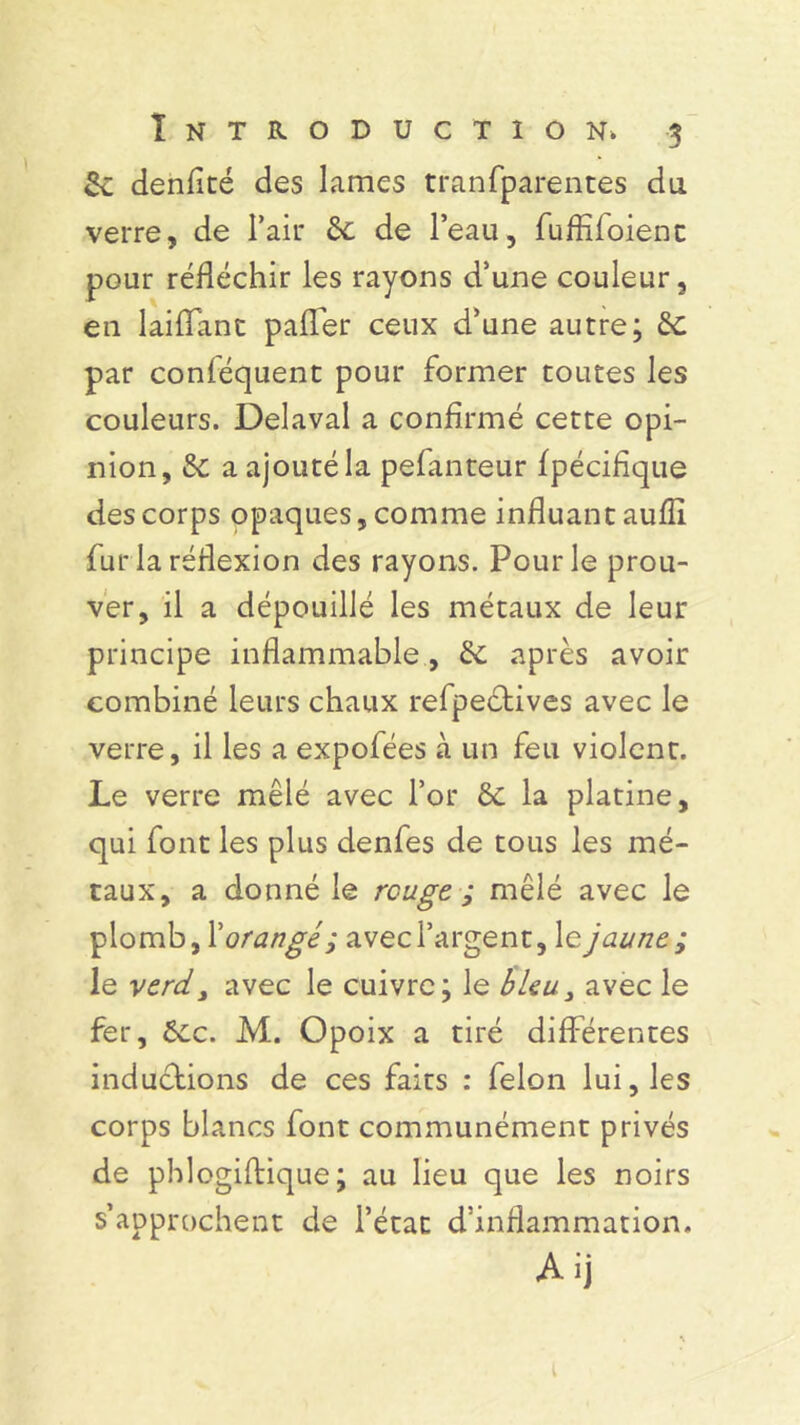 2c denfité des lames tran(parentes du verre, de l’air 6c de l’eau, fuffîfoient pour réfléchir les rayons d’une couleur, en laiflant pafler ceux d’une autre; & par conféquent pour former toutes les couleurs. Délavai a confirmé cette opi- nion, 6c a ajouté la pelanteur Ipécifique des corps opaques, comme influant aufli fur la réflexion des rayons. Pour le prou- ver, il a dépouillé les métaux de leur principe inflammable , 6c après avoir combiné leurs chaux refpeétives avec le verre, il les a expofées à un feu violent. Le verre mêlé avec l’or êc la platine, qui font les plus denfes de tous les mé- taux, a donné le rouge ; mêlé avec le plomb, X orangé 1 avec l’argent, le jaune ; le verd3 avec le cuivre; le bleu3 avec le fer, 6ec. M. Opoix a tiré différentes inductions de ces faits : félon lui, les corps blancs font communément privés de phlogiftique ; au lieu que les noirs s’approchent de l’état d’inflammation.