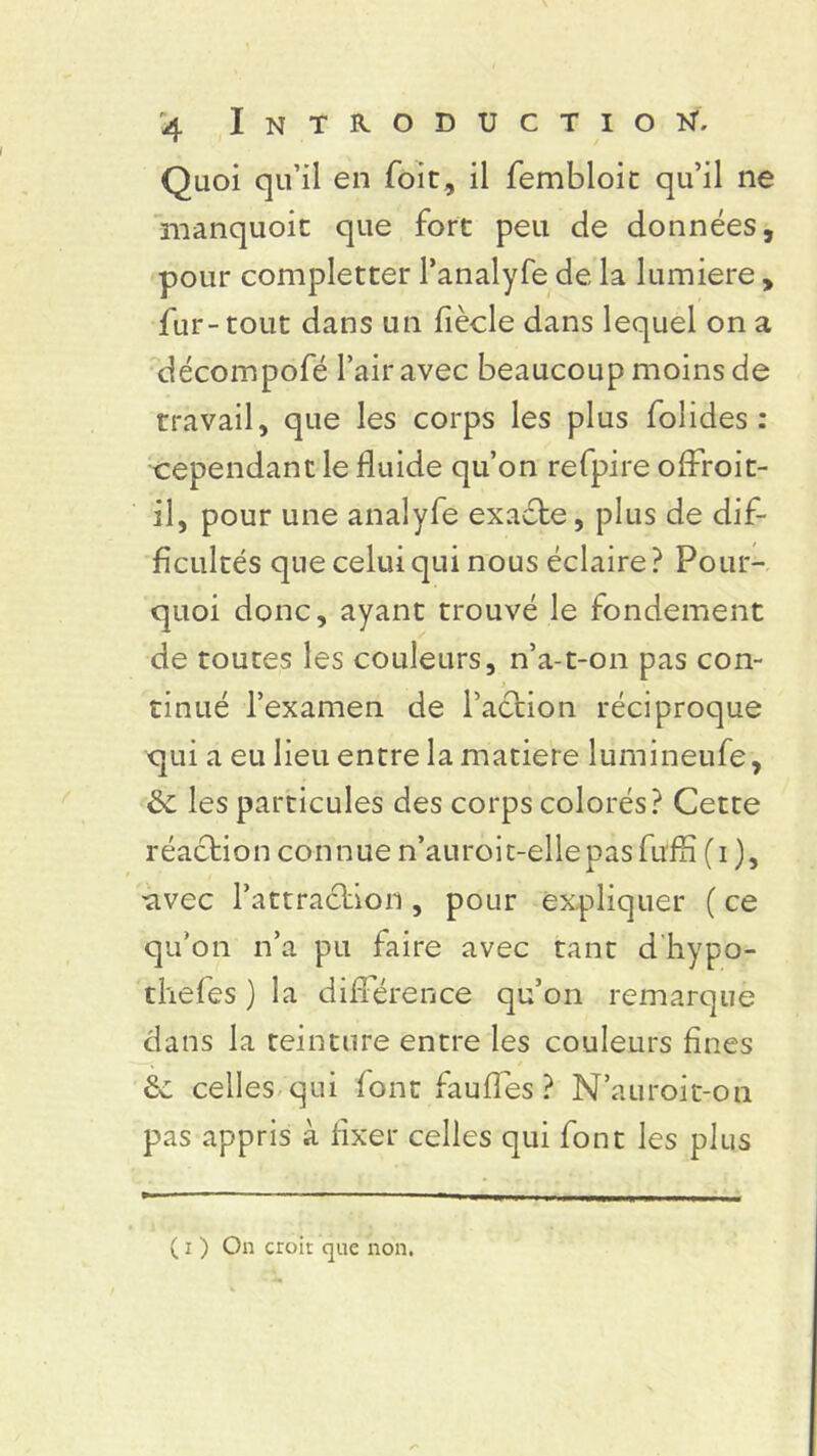 Quoi qu’il en foie, il fembloit qu’il ne manquoit que fort peu de données, pour completrer l’analyfe de la lumière , fur-tout dans un fiècle dans lequel on a décompofé l’air avec beaucoup moins de travail, que les corps les plus bolides: cependant le fluide qu’on refpire oflf oit- il, pour une analyfe exaéte, plus de dif- ficultés que celui qui nous éclaire ? Pour- quoi donc, ayant trouvé le fondement de toutes les couleurs, n’a-t-on pas con- tinué l’examen de l’action réciproque qui a eu lieu entre la matière lumineufe, & les particules des corps colorés? Cette réaction connue n’auroit-ellepasfuffi (i ), tivec l’attraction , pour expliquer ( ce qu’on n’a pu faire avec tant d liypo- thefes ) la différence qu’on remarque dans la teinture entre les couleurs fines 2c celles qui font fauffes ? N’auroit-on pas appris à fixer celles qui font les plus ( i ) On croit que non.