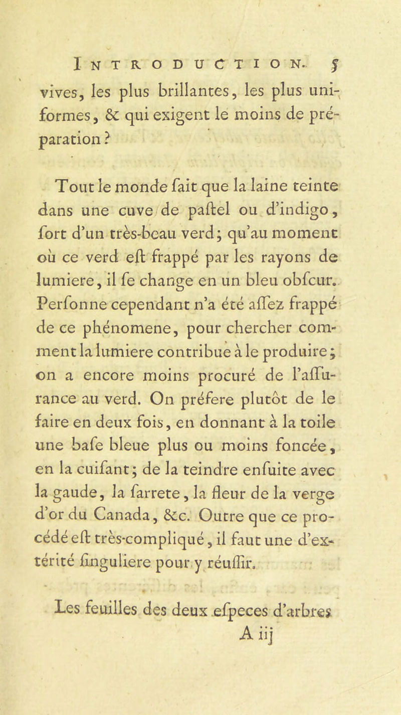 vives, les plus brillances, les plus uni- formes , & qui exigent le moins de pré- paration ? Tout le monde fait que la laine teinte dans une cuve de paftel ou d’indigo, fort d’un très-beau verd; qu’au moment où ce verd eft frappé par les rayons de lumière, il fe change en un bleu obfcur. Perfonne cependant n’a été affez frappé de ce phénomène, pour chercher com- ment la lumière contribue à le produire ; on a encore moins procuré de l’affu- rance au verd. On préféré plutôt de le faire en deux fois, en donnant à la toile une bafe bleue plus ou moins foncée, en la cuifant; de la teindre enfuite avec la gaude, la farrete, la fleur de la verge d’or du Canada, &c. Outre que ce pro- cédé eft très-compliqué, il faut une d’ex* térité finguliere pour y réuflîr. Les feuilles des deux efpeces d’arbres Aiij