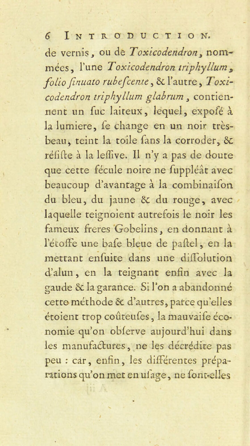 de vernis, ou de Toxicodendron, nom- mées, l’une Toxicodendron iriphyllum s folio finuato rubefcerne, & l’autre, ToxT codendron triphyllum glabrum, contien- nent un fuc laiteux, lequel, expofé à la lumière, fe change en un noir très- beau, teint la toile fans la corroder, 8c réfifte à la leffive. Il n’y a pas de doute que cette fécule noire ne fuppléât avec beaucoup d’avantage à la combinaifon du bleu, du jaune Se du rouge, avec laquelle teignoient autrefois le noir les fameux freres Gobeiins, en donnant à letofFe une bafe bleue de paftel, en la mettant enluite dans une diiïblution d’alun, en la teignant enfin avec la gaude & la garance. Si l'on a abandonné cette méthode Se d’autres, parce qu’elles étoient trop coûteufes, la mauvaife éco- nomie qu’on obferve aujourd’hui dans les manufactures, ne les décrédite pas peu : car, enfin, les différentes prépa- rations qu’on met en ufage, ne font-elles