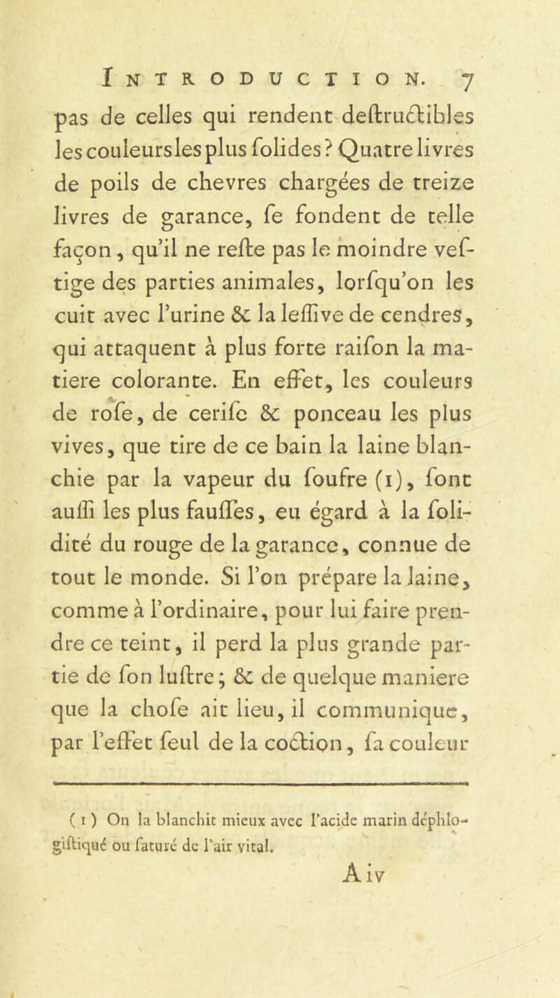 pas de celles qui rendent deftruélibles les couleursles plus folides? Quatre livres de poils de chevres chargées de treize livres de garance, fe fondent de telle façon, qu’il ne refte pas le moindre vef- tige des parties animales, lorfqu’on les cuit avec l’urine & la leflive de cendres, qui attaquent à plus forte raifon la ma- tière colorante. En effet, les couleurs de rofe, de cerile & ponceau les plus vives, que tire de ce bain la laine blan- chie par la vapeur du foufre (1), font aulfi les plus fauffes, eu égard à la foli- dité du rouge de la garance, connue de tout le monde. Si l’on prépare la laine, comme à l’ordinaire, pour lui faire pren- dre ce teint, il perd la plus grande par- tie de fon luftre; & de quelque maniéré que la chofe ait lieu, il communique, par l’effet feul de la coction, fa couleur ( 1 ) On la blanchit mieux avec l’acide marin dc'phlo- giflicpué ou faturé de l’air vital. Àiv