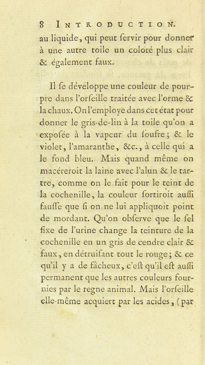 au liquide, qui peut fervir pour donner à une autre toile un coloré plus clair &, également faux. Il fe développe une couleur de pour- pre dans l’orfeille traitée avec l’orme Sc la chaux. Onl’employe dans cet état pour donner le gris-de-lin à la toile qu’on a expofée à la vapeur du loufre ; & le violet, l’amaranthe, 6cc., à celle qui a le fond bleu. Mais quand même on macéreroit la laine avec l’alun le tar- i tre, comme on le fait pour le teint de la cochenille, la couleur fortiroit auffi faillie que fi on,ne lui appliquoit point de mordant. Qu’on obferve que le fel fixe de l’urine change la teinture de la cochenille en un gris de cendre clair ôc faux, en détruifant tout le rouge ; & ce quil y a de fâcheux, c'efl qu’il eft auffi permanent que les autres couleurs four- nies par le régné animal. Alais l’orfeille elle-même acquiert par les acides, (par ) i