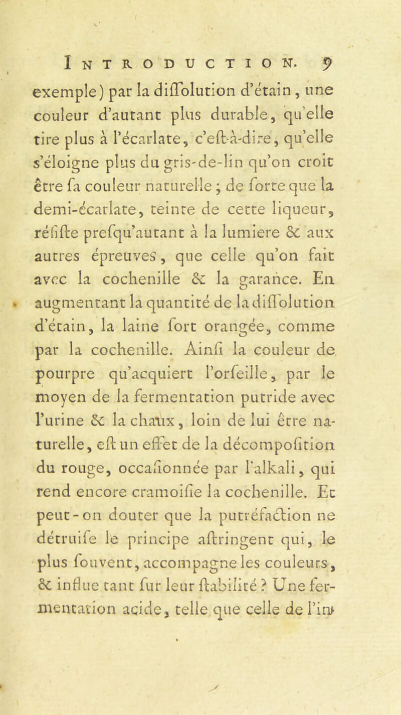 Introduction, p exemple) par la diffolution d’étain , une couleur d’autant plus durable, quelle tire plus à l’écarlate, c’effà-dire, qu’elle s’éloigne plus du gris-de-lin qu’on croit être fa couleur naturelle ; de forte que la demi-écarlate, teinte de cette liqueur, réiifte prefqu’autant à la lumière 8c aux autres épreuves, que celle qu’on fait avec la cochenille & la garance. En . augmentant la quantité de la diffolution d’étain, la laine fort orangée, comme par la cochenille. Ainli la couleur de pourpre qu’acquiert l’orfeille, par le moyen de la fermentation putride avec l’urine &C la chaux, loin de lui être na- turelle, efl un effet de la décompohtion du rouge, occasionnée par falkali, qui rend encore cramoilîe la cochenille. En peut-on douter que la putréfaction ne détruife le principe aftringent qui, le plus fouvent, accompagne les couleurs, & influe tant fur leur Habilité ? Une fer- mentation acide, telle que celle defini