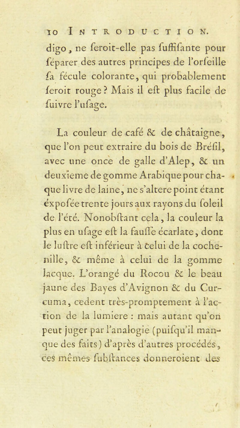 digo, ne feroit-elle pas fuffifante pour féparer des autres principes de l’orleille /il fécule colorante, qui probablement feroit rouge ? Mais il eft plus facile de fuivre l’ufage. La couleur de café & de châtaigne, que l’on peut extraire du bois de Brélil, avec une once de galle d’Alep, & un deuxieme de gomme Arabique pour cha- que livre de laine, ne s’alterepoint étant éxpofée trente jours aux rayons du foleil de l’été. Nonobftant cela, la couleur la plus en ufage eft la faillie écarlate, dont le lu lire eft inférieur à Celui de la coche- nille, & même à celui de la gomme lacque. L’orangé du Rocou & le beau jaune des Bayes d’Avignon Sc du Cur- cuma, codent très-promptement à fac- tion de la lumière : mais autant qu’on peut juger par l’analogie (puifqu’il man- que des faits) d’après d’autres procédés, ces mêmes fubftances donneroient des