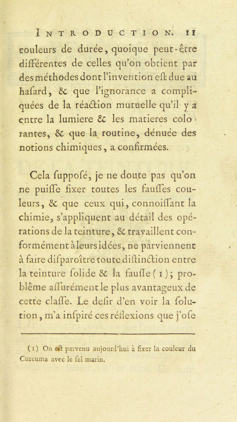 couleurs de durée, quoique peut-être différentes de celles qu’on obtient par des méthodes dont l’invention eftdue au hafard, que l’ignorance a compli- quées de la réaction mutuelle qu’il y a entre la lumière te les matières colo • rantes, &C que la routine, dénuée des notions chimiques, a confirmées. Cela fuppofé, je ne doute pas qu’on ne puiffe fixer toutes les fauffes cou- leurs, & que ceux qui, connoiffant la chimie, s’appliquent au détail des opé- rations de la teinture, &. travaillent con- formément àleursidées, ne parviennent à faire difparoître toute diftinction entre la teinture lolide & la fauffef i); pro- blème affurémentle plus avantageux de cette claffe. Le défit d’en voir la folu- tion , m’a infpiré ces réflexions que j’ofe ( i ) Oneft parvenu aujourd'hui à fixer la couleur du Curcuma avec le Tel marin.