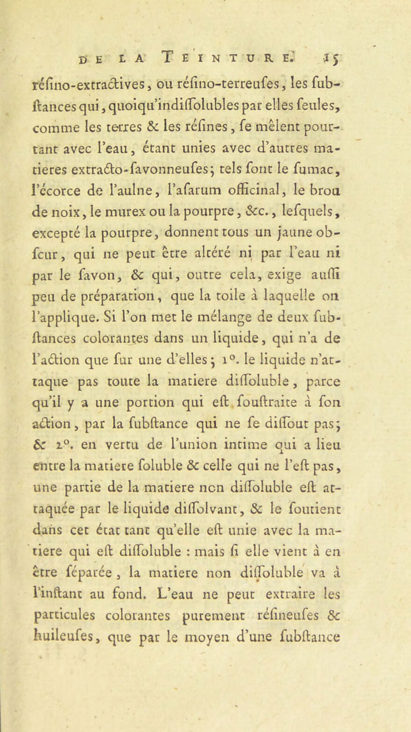 de la Teinture.' J5 réfino-extradives, ou réfino-terreufes, les fub- ftances qui, quoiqu’indiffiolubles par elles feules, comme les terres & les refînes, fe mêlent pour- tant avec l’eau, étant unies avec d’autres ma- tières extrado-favonneufes; tels font le fumac, l’ccorce de l’aulne, l’afarum officinal, le brou de noix, le murex ou la pourpre, &c., lefquels, excepté la pourpre, donnent tous un jaune ob- fcur, qui ne peut être altéré ni par l’eau ni par le favon, &: qui, outre cela, exige auffi peu de préparation, que la toile à laquelle on l’applique. Si l’on met le mélange de deux fub- ftances colorantes dans un liquide, qui n’a de l’adion que fur une d’elles} i°. le liquide n’at- taque pas toute la matière diffioluble, parce qu’il y a une portion qui eft fouftraite à fon adion, par la fubftance qui ne fe diffiout pas ; & i°. en vertu de l’union intime qui a lieu entre la matière foluble & celle qui ne l’eft pas, une partie de la matière non diffioluble eft at- taquée par le liquide diffiolvant, & le foutient dans cet état tant quelle eft unie avec la ma- tière qui eft diffioluble : mais fi elle vient à en être féparée , la matière non diffioluble va à l’inftant au fond. L’eau ne peut extraire les particules colorantes purement réfineufes Sc huileufes, que par le moyen d’une fubftance