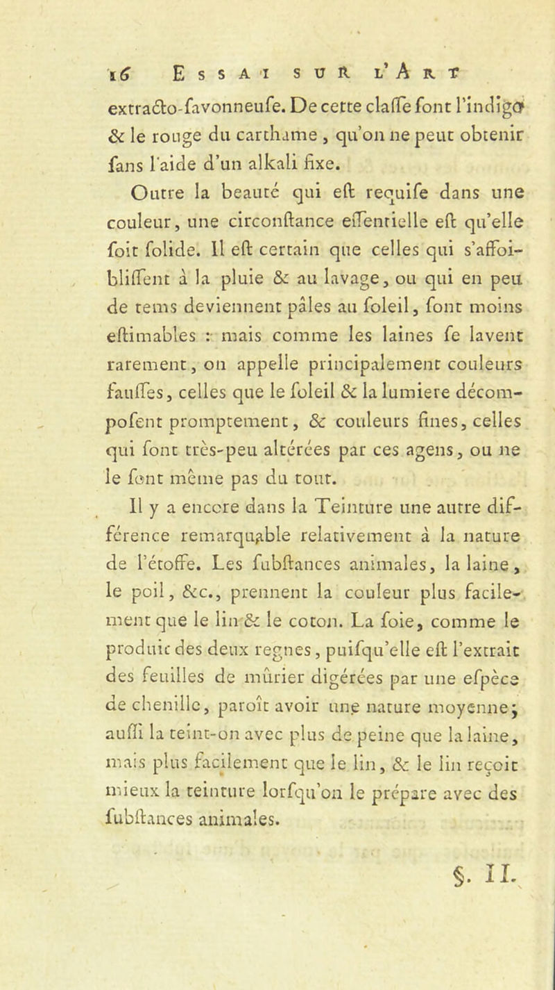 extraéto-favonneufe. De cette cia (Te font l’indigûf & le ronge du car ch a me , qu’on ne peut obtenir fans laide d’un alkali fixe. Outre la beauté qui efl requife dans une couleur, une circonftance efientielle efc qu’elle foit folide. Il efl: certain que celles qui s’affoi- bliflfent à la pluie &c au lavage, ou qui en peu de rems deviennent pâles au foleil, font moins eftimables :• mais comme les laines fe lavent rarement, on appelle principalement couleurs faillies, celles que le foleil 5c la lumière décom- pofent promptement, 5c couleurs fines, celles qui font très-peu altérées par ces agens, ou ne le font meme pas du tout. Il y a encore dans la Teinture une autre dif- férence remarquable relativement à la nature de l’étoffe. Les fubftances animales, la laine, le poil, &c., prennent la couleur plus facile- ment que le lin 5c le coton. La foie, comme le produit des deux régnés, puifqu’elle efl: l’extrait des feuilles de mûrier digérées par une efpèce de chenille, paroît avoir une nature moyenne; auffi la teint-on avec plus de peine que la laine, mais plus facilement que le lin, 5c le lin reçoit mieux la teinture lorfqu’on le prépare avec des luhflances animales. §. n.