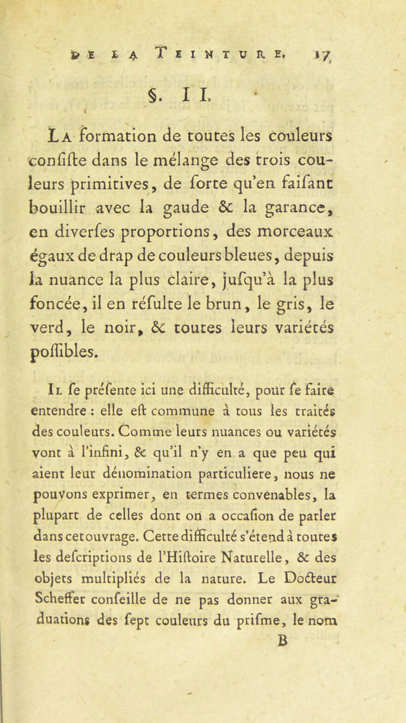 §. I I. l La formation de toutes les couleurs coniifte dans le mélange des trois cou- leurs primitives, de forte qu’en faifant bouillir avec la gaude ôc la garance, en diverfes proportions, des morceaux égaux de drap de couleurs bleues, depuis la nuance la plus claire, jufqu’à la plus foncée, il en réfulte le brun, le gris, le verd, le noir, &c toutes leurs variétés poffibles. Il fe préfente ici une difficulté, pour fe faire entendre : elle eft commune à tous les traités des couleurs. Comme leurs nuances ou variétés vont à l’infini, & qu’il n’y en a que peu qui aient leur dénomination particulière, nous ne pouvons exprimer, en termes convenables, la plupart de celles dont on a occafion de parler dans cetouvrage. Cette difficulté s’étend à toutes les defcriptions de l’Hiftoire Naturelle, & des objets multipliés de la nature. Le Doéteur Scheffer confeille de ne pas donner aux gra- duations des fept couleurs du prifme, le nom B