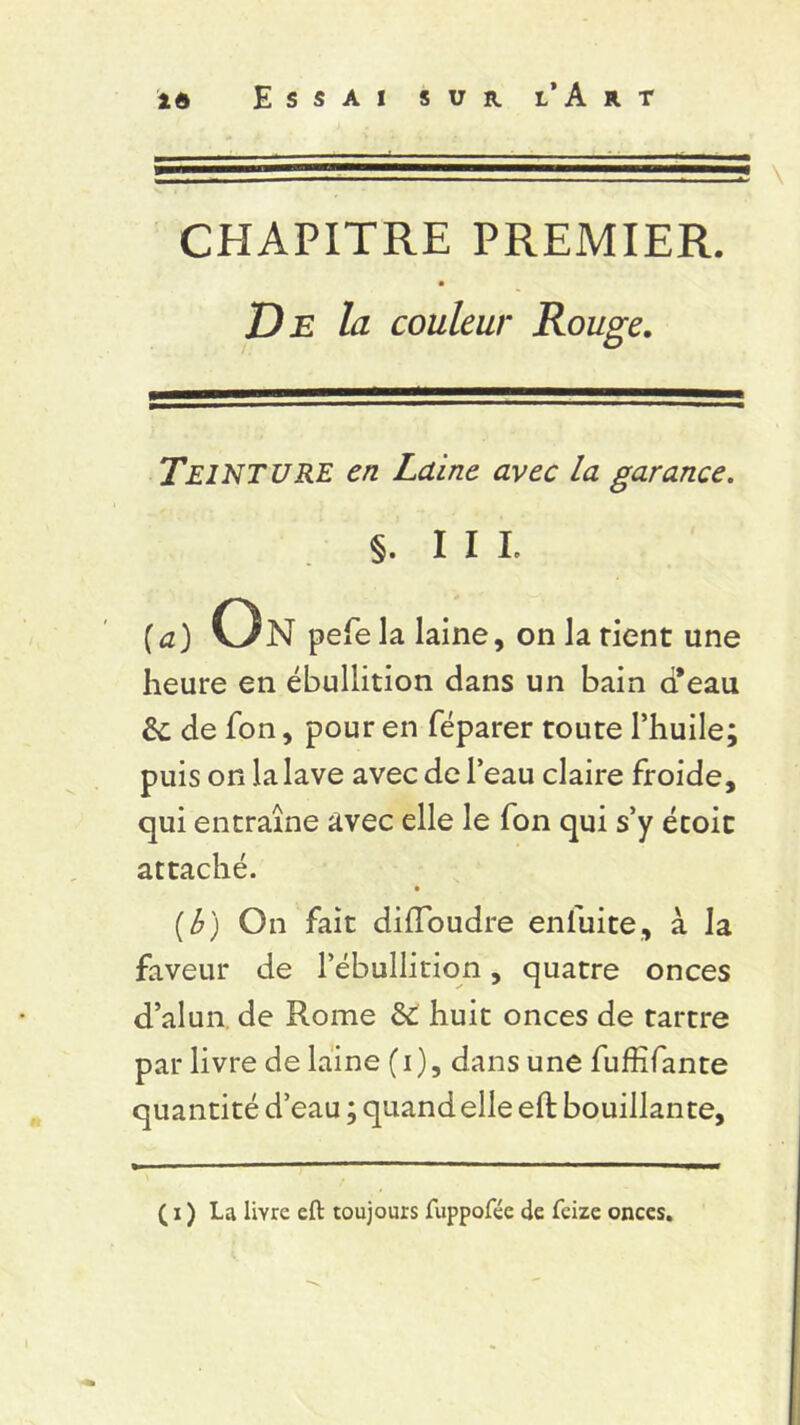 CHAPITRE PREMIER. De la couleur Rouge. TEINTURE en Laine avec la garance. §. III. (a) On pefe la laine, on la rient une heure en ébullition dans un bain cfeau &; de fon, pour en féparer toute l’huile; puis on la lave avec de l’eau claire froide, qui entraîne avec elle le fon qui s’y écoit attaché. • (b) On fait diiïoudre enfuite, à la faveur de l’ébullition, quatre onces d’alun de Rome & huit onces de tartre par livre de laine (i), dans une fuffifante quantité d’eau ; quand elle eft bouillante,