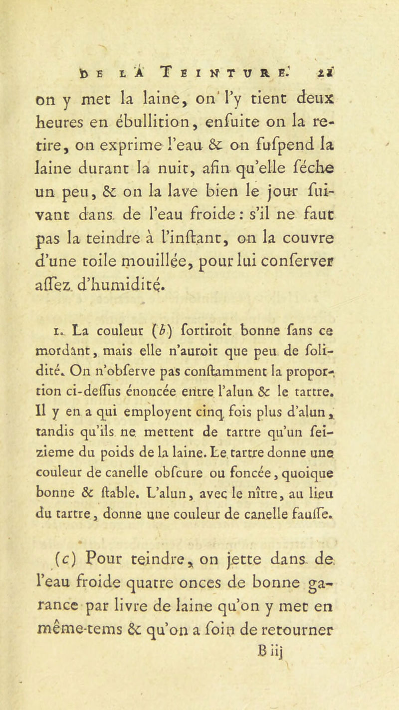 b e t À Teinture.' z* on y met la laine, on’ l’y tient deux heures en ébullition, enfuite on la re- tire, on exprime l’eau 5c on fufpend la laine durant la nuit, afin qu’elle féche un peu, 5c on la lave bien le jour fui- vant dans, de l’eau froide : s’il ne faut pas la teindre à l’inftant, on la couvre d’une toile mouillée, pour lui conferver aiTez d’humidité. i. La couleur (Æ) fortiroit bonne fans ce mordant, mais elle n’auroit que peu de foli- dité. On n’obferve pas conftamment la propor- tion ci-delïus énoncée entre l’alun 5c le tartre. Il y en a qui employent cinq fois plus d’alun, tandis qu’ils ne mettent de tartre qu’un fei- zieme du poids de la laine. Le tartre donne une couleur de canelle obfcure ou foncée, quoique bonne & ftable. L’alun, avec le nître, au lieu du tartre, donne une couleur de canelle faulfe. • • a\ .y » r 1 (c) Pour teindre, on jette dans. de. l’eau froide quatre onces de bonne ga- rance par livre de laine qu’on y met en même-tems 5c qu’on a foin de retourner Biij