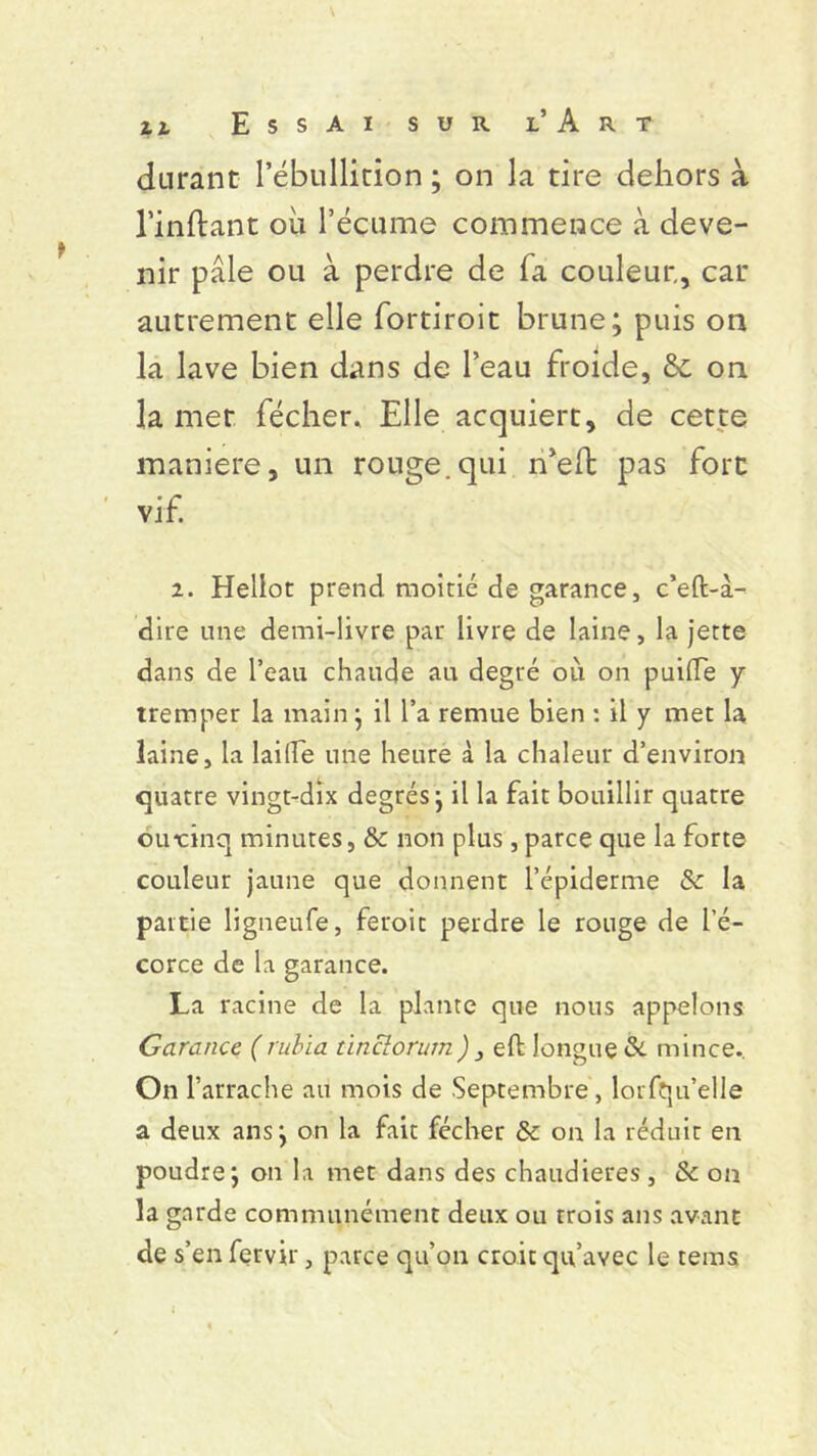 durant l’ébullition ; on la tire dehors à Imitant ou l’écume commence à deve- nir pâle ou à perdre de fa couleur., car autrement elle fortiroit brune; puis on la lave bien dans de l’eau froide, 6c on la met fécher. Elle acquiert, de cette maniéré, un rouge.qui rfelt pas fort vif. 2. Hellot prend moitié de garance, c’eft-à- dire une demi-livre par livre de laine, la jette dans de l’eau chaude au degré où on puide y tremper la main; il l’a remue bien : il y met la laine, la laide une heure à la chaleur d’environ quatre vingt-dix degrés; il la fait bouillir quatre omcinq minutes, &: non plus , parce que la forte couleur jaune que donnent l’épiderme & la partie ligneufe, feroit perdre le rouge de l’é- corce de la garance. La racine de la plante que nous appelons Garance (rubïa ùncîorum) } eft longue & mince. On l’arrache au mois de Septembre , lorfqu’elle a deux ans; on la fait fécher & on la réduit en poudre; on la met dans des chaudières, & on la garde communément deux ou trois ans avant de s’en fervir, parce qu’on croit qu’avec le tems