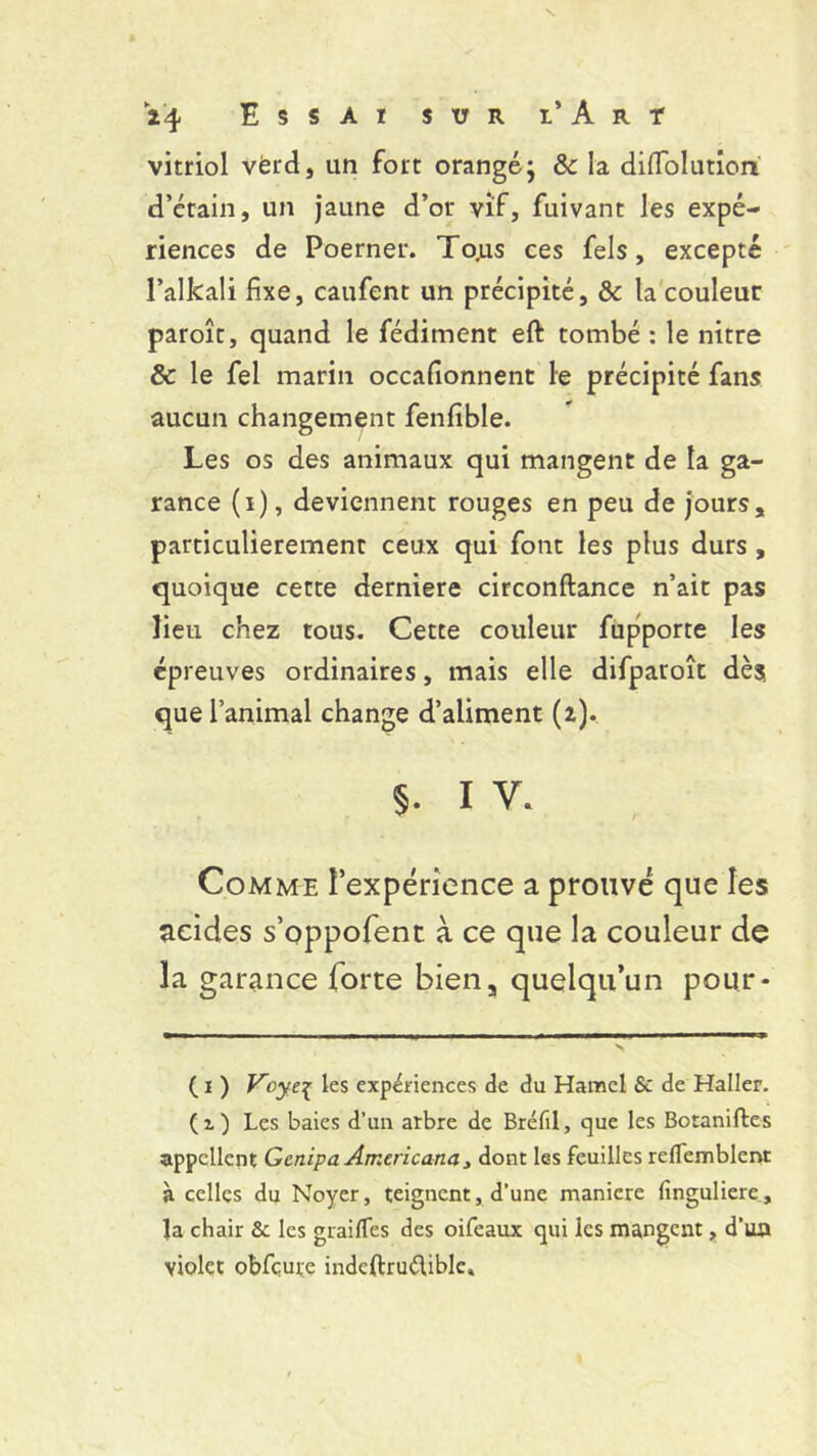 vitriol vérd, un fort orangé; &: la dilïblution d’étain, un jaune d’or vif, fuivant les expé- riences de Poerner. To.us ces fels, excepté l’alkali fixe, caufent un précipité, & la couleur paroît, quand le fédiment eft tombé : le nitre Sc le fel marin occafionnent le précipité fans aucun changement fenfible. Les os des animaux qui mangent de la ga- rance (i), deviennent rouges en peu de jours, particulièrement ceux qui font les plus durs , quoique cette derniere circonftance n’ait pas lieu chez tous. Cette couleur fupporte les épreuves ordinaires, mais elle difparoît dès que l’animal change d’aliment (2). 5. 1 v. Comme l’expérience a prouvé que les acides s’oppofent à ce que la couleur de la garance forte bien, quelqu’un pour* ( 1 ) Vcye^ les expériences de du Hamel & de Haller. (1) Les baies d’un arbre de Bréfil, que les Botaniftes appellent Gcnipa Americana, dont les feuilles reflemblent à celles du Noyer, teignent, d’une maniéré lînguliere, la chair & les grailfes des oifeaux qui les mangent, d’ua violet obfcure indeftruélible.