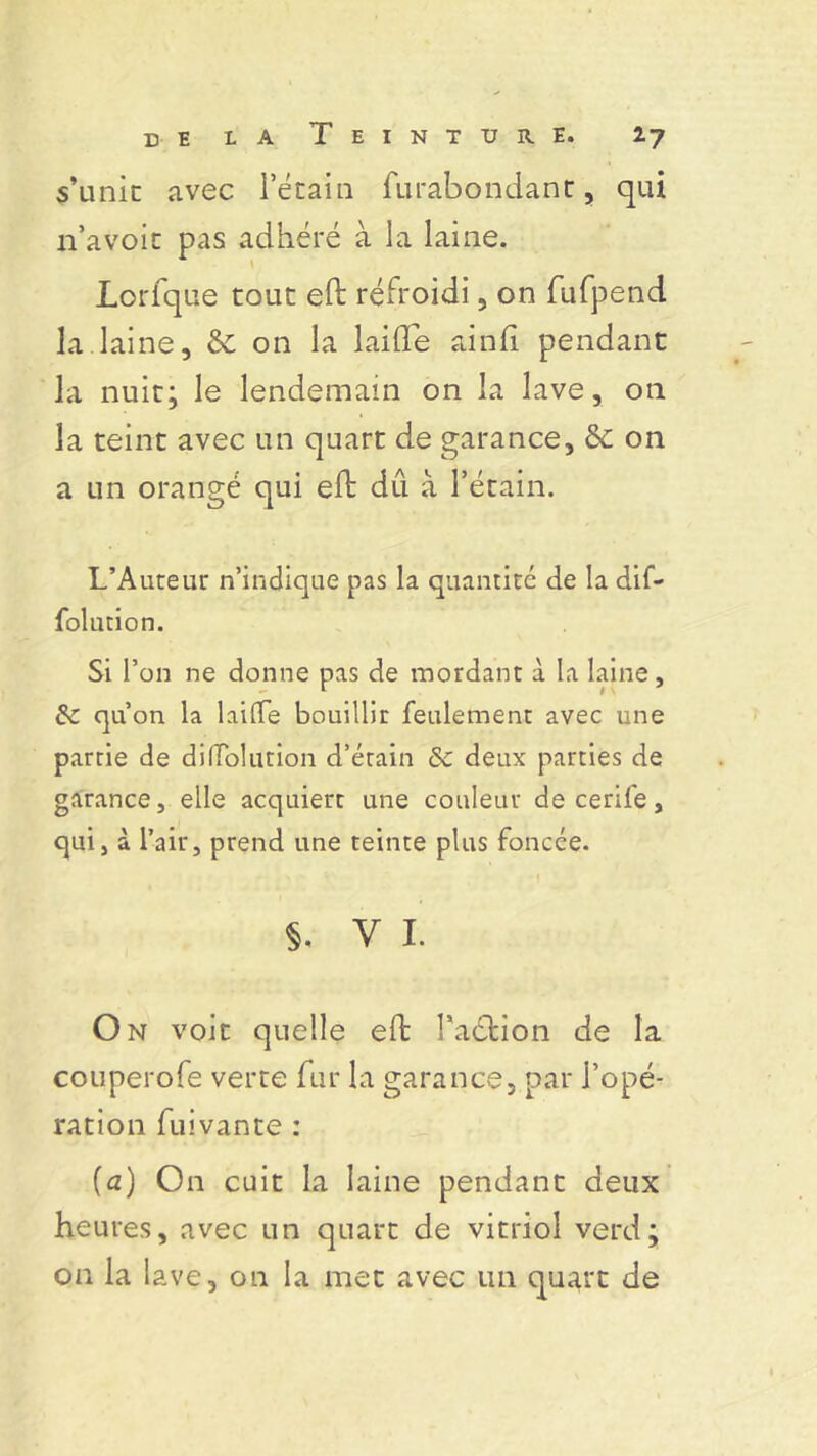 s’unit avec i’étain fu.ràbondant, qui n’avoit pas adhéré à la laine. Lorfque tout eft refroidi, on fufpend la laine, & on la laide aind pendant la nuit; le lendemain on la lave, on la teint avec un quart de garance, & on a un orangé qui ed dû à l’étain. L’Auteur n’indique pas la quantité de la dif- folution. Si l’on ne donne pas de mordant à la laine, 8e qu’on la laiffe bouillir feulement avec une partie de difToliuion d’étain 8c deux parties de garance, elle acquiert une couleur de cerife, qui, à l’air, prend une teinte plus foncée. §. v 1. On voit quelle ed Faction de la couperofe verte fur la garance, par l’opé- ration fuivante : (a) On cuit la laine pendant deux heures, avec un quart de vitriol verd; on la lave, on la met avec un quart de