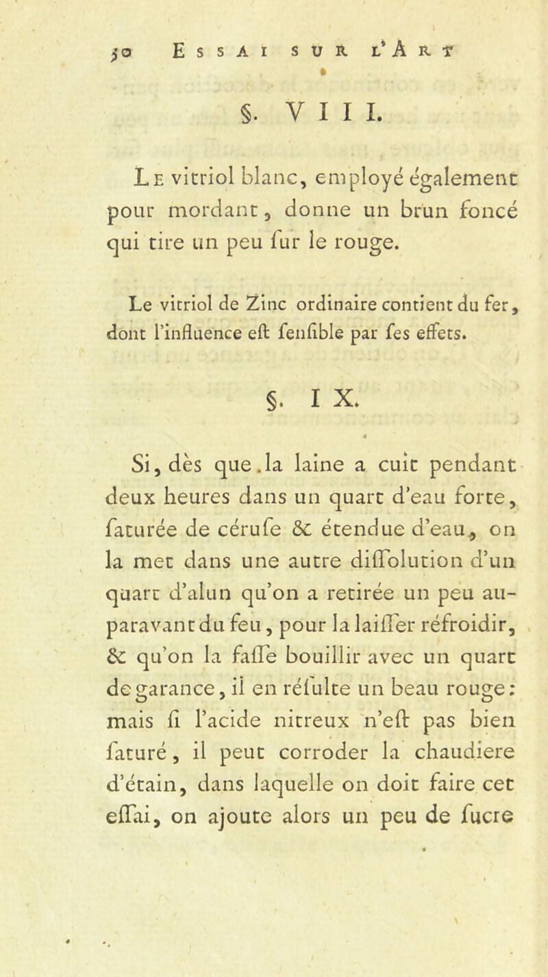 * > §. VIII. Le vitriol blanc, employé également pour mordant, donne un brun foncé qui tire un peu fur le rouge. Le vitriol de Zinc ordinaire contient du fer, dont l’influence eft fenfible par fes effets. §. I X. 4 Si, dès que.la laine a cuit pendant deux heures dans un quart d’eau forte, faturée de cérufe & étendue d’eau, on la met dans une autre difïolution d’un quart d’alun qu’on a retirée un peu au- paravant du feu, pour la laiffer réfroidir, de qu’on la falle bouillir avec un quart de garance, il en rélulte un beau rouge: mais fi l’acide nitreux n’efl: pas bien l'aturé, il peut corroder la chaudière d’étain, dans laquelle on doit faire cet effai, on ajoute alors un peu de fucre \
