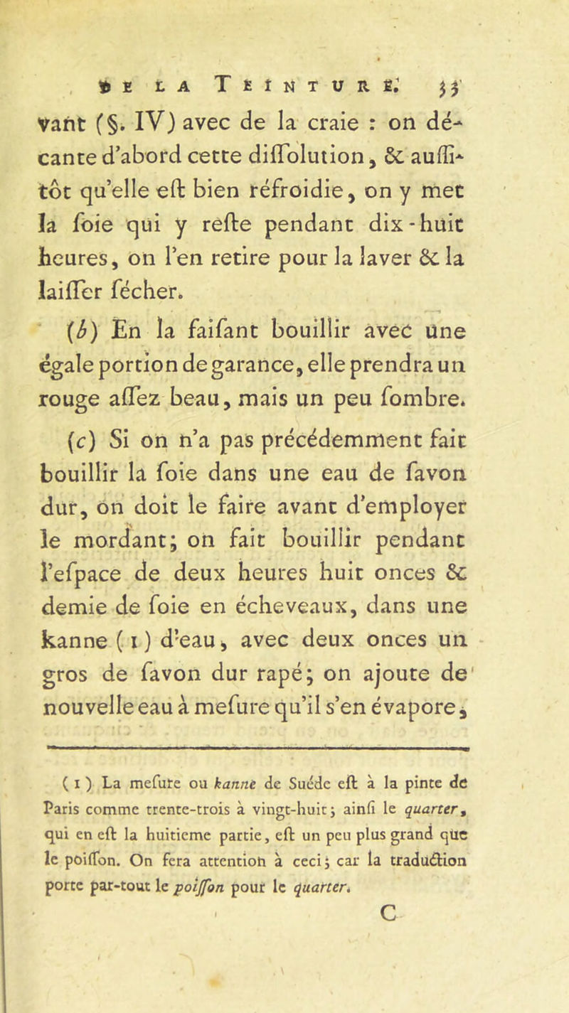 Vant (§. IV) avec de la craie : on dé- cante d’abord cette diffolution, 6c aufîi- tôt qu’elle eft bien refroidie, on y met la foie qui y relie pendant dix-huit heures, on l’en retire pour la laver 6c la lailTer fécher. (b) En la faifant bouillir avec line égale portion de garance, elle prendra un rouge alTez beau, mais un peu fombre. (c) Si on n’a pas précédemment fait bouillir la foie dans une eau de favon dur, on doit le faire avant d’employer le mordant; on fait bouillir pendant l’efpace de deux heures huit onces 6c demie de foie en écheveaux, dans une kanne ( i) d!eau, avec deux onces un gros de favon dur râpé; on ajoute de nouvelle eau à mefure qu’il s’en évapore * ( i ) La mefure ou kanne de Suède eft à la pinte de Paris comme trente-trois à vingt-huit ÿ ainfi le quarter, qui en eft la huitième partie, eft un peu plus grand que le poilfon. On fera attcntioh à cecij car la tradudion porte par-tout le poijfon pour le quarter. C