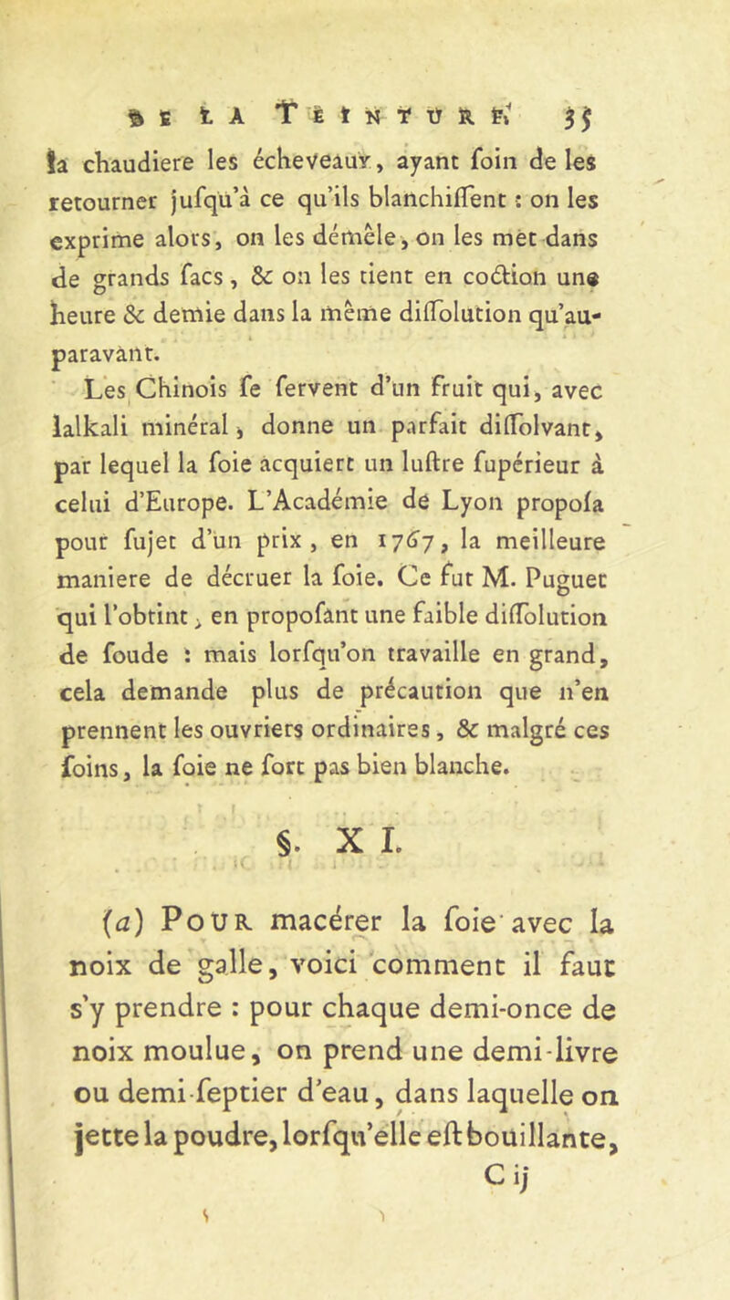 fcs IA î I t n ï ü R ïi 3 j; ta chaudière les écheveauv, ayant foin de les retourner jufqü’à ce qu’ils blanchiflent : on les exprime alors, on les démêle, on les met dans de grands facs, &: on les tient en codion une heure & demie dans la même dififolution qu’au- paravànt. Les Chinois fe fervent d’un fruit qui, avec lalkali minéral , donne un parfait dilïolvant, par lequel la foie acquiert un luftre fupérieur à celui d’Europe. L’Académie de Lyon propola pour fujet d’un prix, en 1767» la meilleure maniéré de décruer la foie. Ce fut M. Puguec qui l’obtint ; en propofânt une faible dilfolution de foude : mais lorfqu’on travaille en grand, cela demande plus de précaution que n’en prennent les ouvriers ordinaires, & malgré ces foins, la foie ne fort pas bien blanche. §. X I. iC. > n i ' . . - • ‘ (a) Pou K macérer la foie avec la noix de galle, voici comment il faut s’y prendre : pour chaque demi-once de noix moulue, on prend une demi-livre ou demi feptier d’eau, dans laquelle on jette la poudre, lorfqu’elle eft bouillante, Ci] s