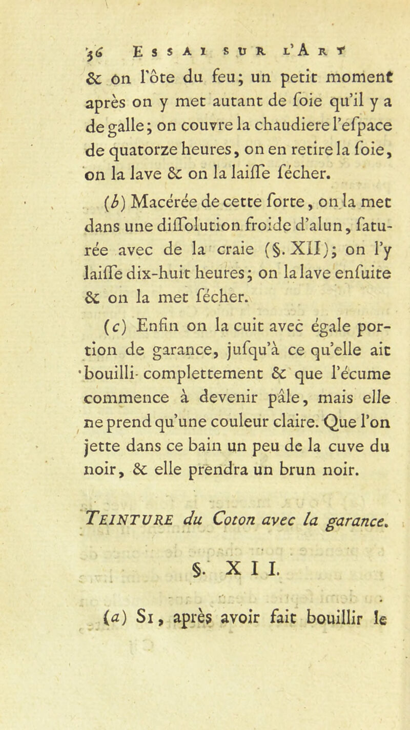 & on l'ôte du feu; un petit moment après on y met autant de foie qu’il y a de galle ; on couvre la chaudière l’efpace de quatorze heures, on en retire la foie, on la lave 6c on la laide fécher. (b) Macérée de cette forte, on la met dans une didolution froide d’alun, fatu- rée avec de la craie (§. XIX); on l’y laide dix-huit heures; on la lave enfuite 6c on la met fécher. (c) Enfin on la cuit avec égale por- tion de garance, jufqu’à ce qu’elle ait •bouilli-complettement 6c que l’écume commence à devenir pâle, mais elle ne prend qu’une couleur claire. Que l’on jette dans ce bain un peu de la cuve du noir, 6c elle prendra un brun noir. Teinture du Coton avec la garance. §. X I I. (a) Si, après avoir fait bouillir le