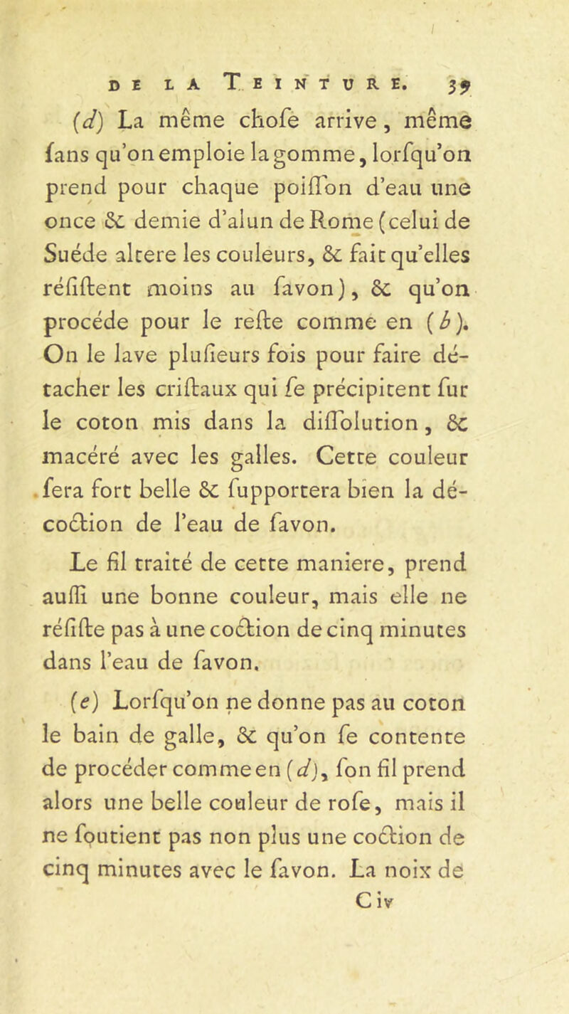 I de la Teinture. 39 (d) La même chofe arrive , même fans qu’on emploie la gomme, lorfqu’on prend pour chaque poiflon d’eau une once & demie d’alun de Rome (celui de Suède alcere les couleurs, & faitqu’elles réfiflent moins au favon), 6c qu’on procède pour le relie comme en ( b ). On le lave plulieurs fois pour faire dé- tacher les crillaux qui fe précipitent fur le coton mis dans la dillolution, ôc macéré avec les galles. Cette couleur fera fort belle & fupportera bien la dé- coction de l’eau de favon. Le fil traité de cette maniéré, prend aulli une bonne couleur, mais elle ne rélilte pas à une coction de cinq minutes dans l’eau de favon. (e) Lorfqu’on ne donne pas au coton le bain de galle, <Sc qu’on fe contente de procéder comme en (d)y fon fil prend alors une belle couleur de rofe, mais il ne foutient pas non plus une coétion de cinq minutes avec le favon. La noix de C iv