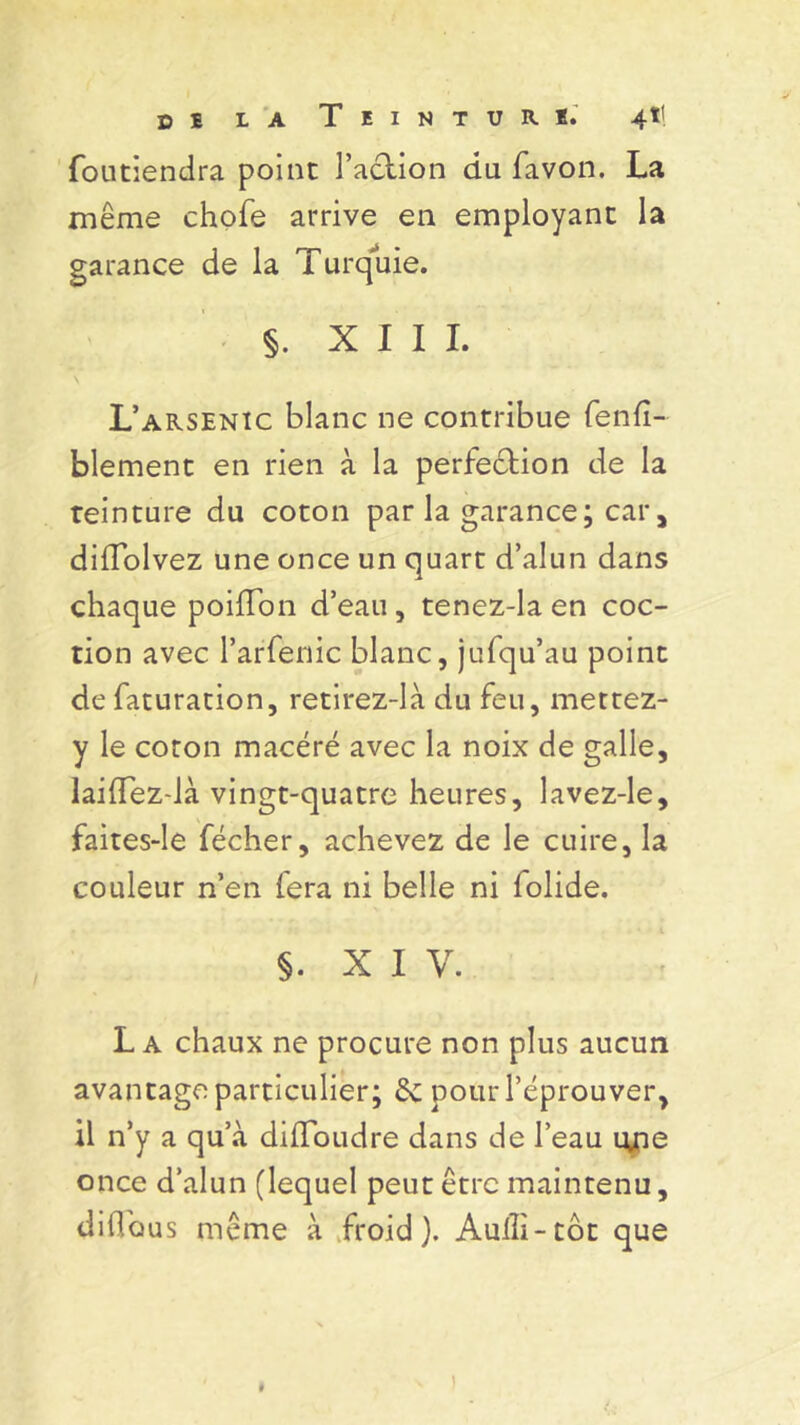 foutiendra point Faction du favon. La même chofe arrive en employant la garance de la Turquie. §. XIII. L’arsenic blanc ne contribue fenfî- blement en rien à la perfection de la teinture du coton par la garance; car , diflblvez une once un quart d’alun dans chaque poiflon d’eau, tenez-la en coc- tion avec l’arfenic blanc, jufqu’au point de faturation, retirez-là du feu, mettez- y le coton macéré avec la noix de galle, laiiïez-là vingt-quatre heures, lavez-le, faites-le fécher, achevez de le cuire, la couleur n’en fera ni belle ni folide. §. X I V. L a chaux ne procure non plus aucun avantage particulier; êc pour l’éprouver, il n’y a qu’à dilToudre dans de l’eau tyie once d’alun (lequel peut être maintenu, diüous même à froid). Aulli-tot que )