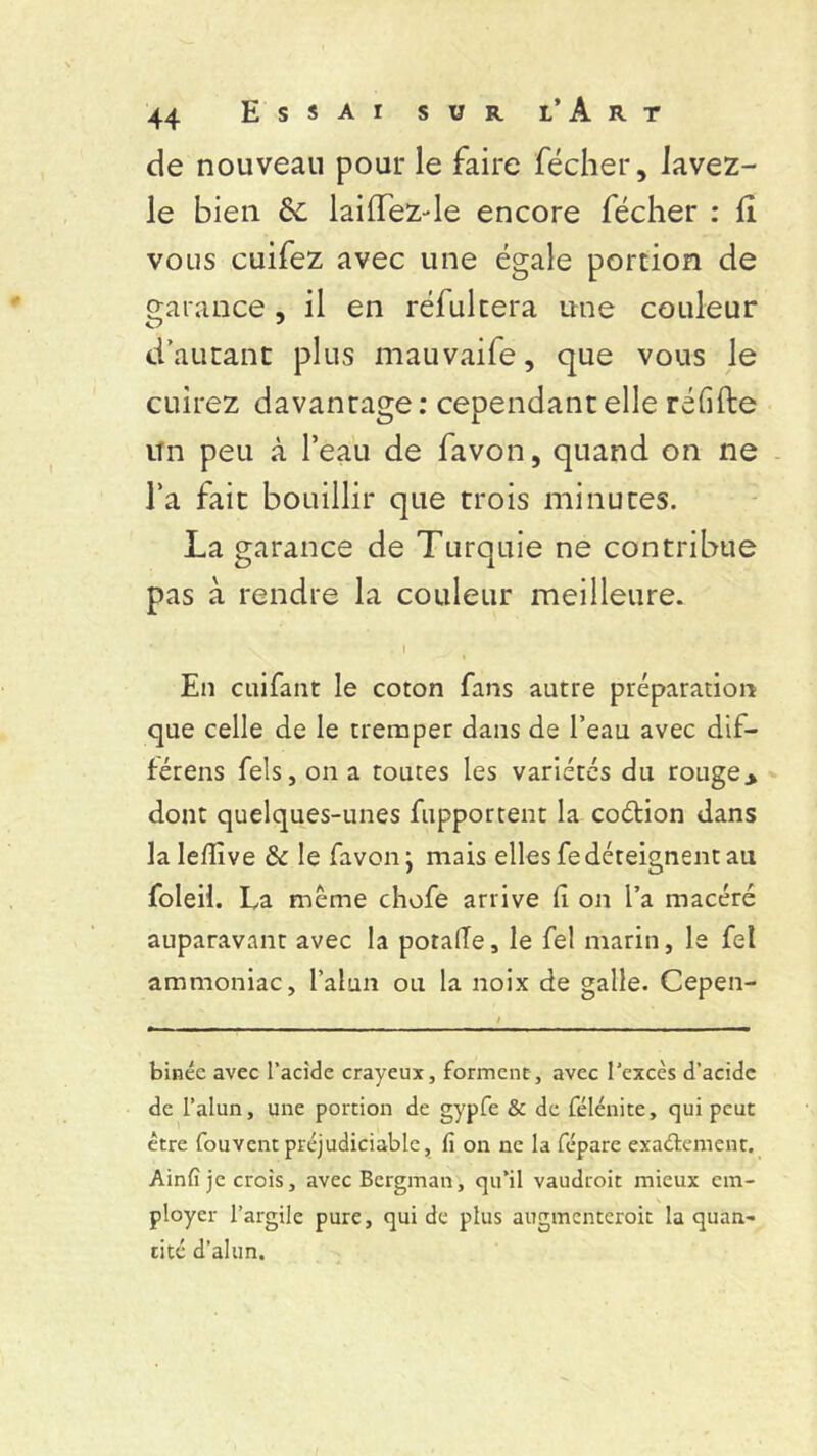 de nouveau pour le faire fécher, lavez- le bien laiffez-de encore fécher : Il vous cuifez avec une égale portion de garance, il en réfultera une couleur d’autant plus mauvaife, que vous Je cuirez davantage: cependant elle réfifte un peu à l’eau de favon, quand on ne l’a fait bouillir que trois minutes. La garance de Turquie ne contribue pas à rendre la couleur meilleure. • 1 En cuifant le coton fans autre préparation que celle de le tremper dans de l’eau avec dif- férens fels, on a toutes les variétés du rouge> dont quelques-unes fupportent la coétion dans la Ieflïve & le favon; mais elles fe déteignent au foleil. La meme chofe arrive fi on l’a macéré auparavant avec la potaiïe, le fel marin, le fel ammoniac, l’alun ou la noix de galle. Cepen- binéc avec l’acide crayeux, forment, avec l’excès d’acide de l’alun, une portion de gypfe & de félénite, qui peut être Couvent préjudiciable, fi on ne la fépare exactement. Ainfî je crois, avec Bergman, qu’il vaudroit mieux em- ployer l’argile pure, qui de plus augmcnteroit la quan- tité d’alun.